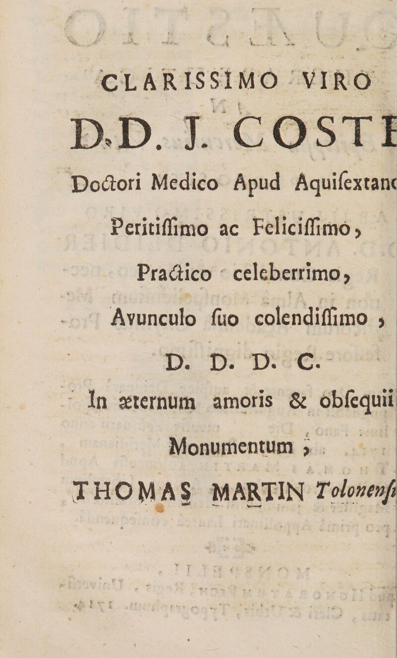 ? ’ ' •> u... \ 'CLARISSIMO VIRO Douiori Medico Apud Aquiiextanc Peritiflimo ac Felici/fimo > Pradico ' celeberrimo, Avunculo fuo colendiflimo , D. D. D. C. In sciernum ampris &amp; obfequii Monumentum t . THOMAS MARTIN Tolaiett/i