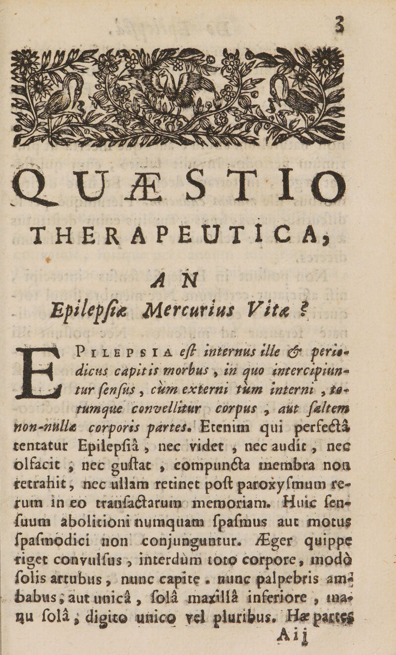 ClUiE S T I Q THERAPEUTlCAj A N Epile^Jta Mercurius Vitx ? EPiLEPsiA^y? tnterms %lk &amp; pen$* dlcHs capitis morbus , In e^uo interclfmn-^ tur fenfus , cum exHrni tum Interni , ta* tumqm convellitur corpus , aut faltem non-hulla corporis partes» Eicn\m qin perfetSa tcntatur Epiiepiia ^ nec videt , nec audit , nec olfacit , nec guftac > compimfta membra noa retrahit, nec ullam retinet poft paroxyfnmm re¬ rum in eo ttMi^adlarum memoriam. Huic fcn- fiium aboikioni tiumquam fpafmus aut motu$ fparmbdici non conjunguntur. /Eger quippe figet convulfus > interdum toto corpore , modo folis artubus, nunc capita . minc palpebris am* ; fcabusiaut unica, foia maxiilS inferiore , ma^ Qu fola^ digito unico td pluribus. Ha? Ai|
