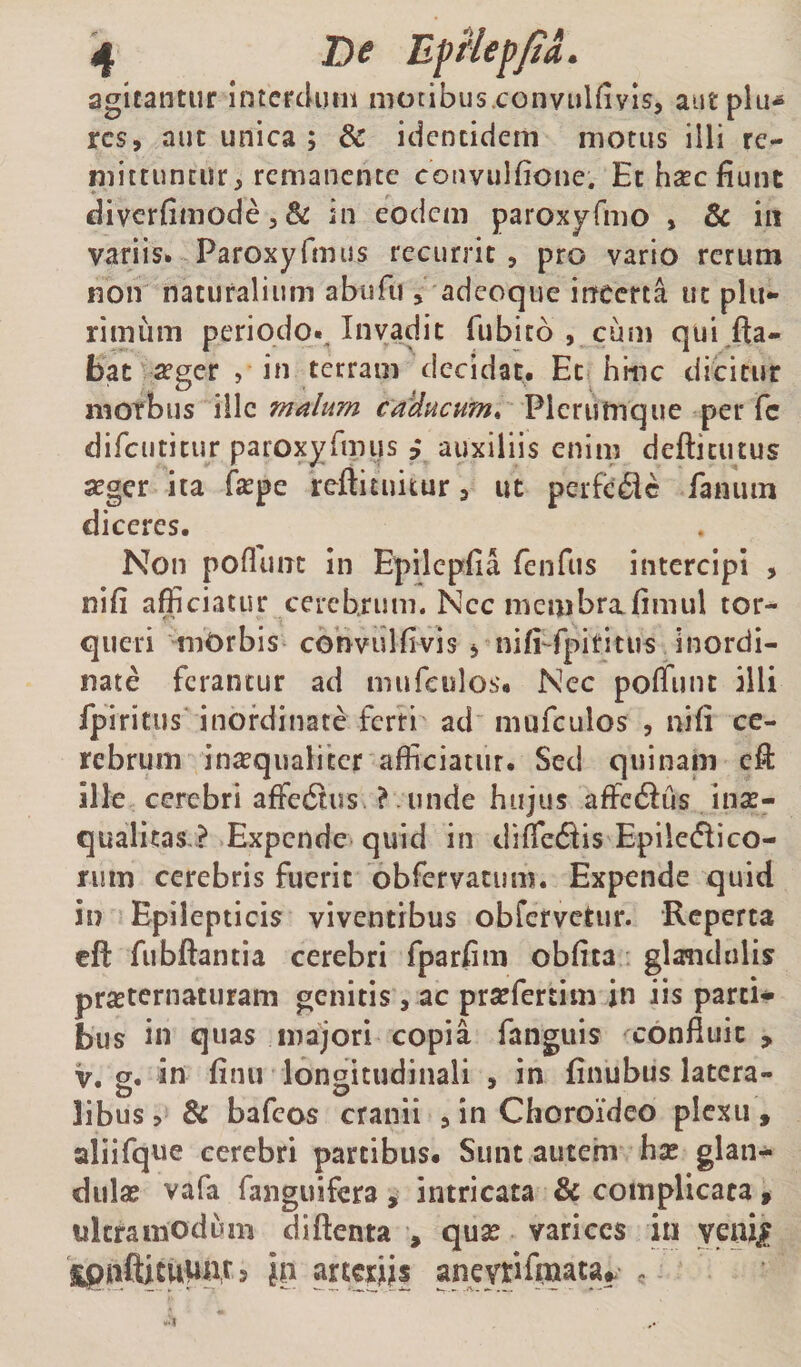 if Be EfHep/ia. agitantur interdum motibus.convulfivis, autplu-* res, aut unica ; &amp; identidem motus illi re¬ mittuntur, remanente convulfione. Et haec fiunt divcrfimode5&amp; in eodem paroxyfmo , &amp; in variis. ParoxyfmiJs recurrit, pro vario rerum non naturalium abufii, adeoque irfccrta iic plu¬ rimum periodo.. Invadit fiibito , cum qui jda- bat 2eger , in terram decidat. Et hinc dicitur morbus ille malum ca'ducum^ Plerumque per fc difciititur paroxyrmus j auxiliis enim deftitutus seger ita fiepe reftituitur, ut pcrfc£lc fanum diceres. Non poflunt in Epilcpfia fenfus intercipi , nifi afficiatur cerebrum. Ncc membrafimul tor¬ queri niOrbis convulfivis 5 nifi-fpiritus Inordi¬ nate ferantur ad mufculos'. Nec poffunt illi fpiritus inordinate ferri ad niufculos , nifi ce¬ rebrum inaqualitcr afficiatur. Sed quinam efi: ille cerebri affe6tus. ? . unde hujus affetSus inse- qualitas ? Expende quid in diffetSis Epiletflico- rum cerebris fuerit obfervatum. Expende quid in Epilepticis viventibus obfervetur. Reperta eft fubftantia cerebri fparfim obfita glandulis pr^ternaturam genitis, ac prsefertim in iis parci* bus in quas majori copia fanguis ^confluit, V. 2. in finu longitudinali , in finubus latera- libus > &amp; bafeos cranii , in Choroideo plexu » aliifque cerebri partibus. Sunt autem hse glan* dula? vafa fanguifera , intricata &amp; complicata ^ ultra modum diftenta , qux varices iti yeui^ ^pjiifticup|ir 5 h} arteriis aneytifmata^ ,