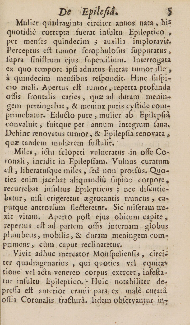 De Epilefia. S Mulier quadraginta circiter annos'nata , ,bi5 quotidie correpta fuerat infultu Epileptico , per menfes quindecim ? auxilia imploravit* Perceptus cft tumor fcrophulofus ruppurattiSj fupra (iniftrmn ejus fiipercilium. Interrogata cx quo tempore ipfi adiutus fuerat tumor ille > a quindecim nienfibus refpondic. Hinc furpi- cio mali. Apertus eft tumor, reperta profunda ollis frontalis caries, qux ad duram menin-» gem percingebat, &amp; nieninx puris cyftide com- primebatur. EdueSo pure , mulier ab Epilepfia convaluit, fuitque per annum integrum fana. Dehinc renovatus tumor, &amp; Epikpfia renovata ^ quaj tandem mulierem fuftulir. Miles, idiu fclopeti vulneratus in offe Co¬ ronali, incidit in Epilepfiam. Vulnus curatum eft , liberatufque miles , fed non prorfus. Quo¬ ties enim jacebat aliquandiu lupino corpore, recurrebat infultiis Epilepticus ; nec difeutie- batur, nili erigeretur ajgrotantis truncus, ca¬ putque antrorfum flederetnr. Sic miferam tra¬ xit vitam. Aperto poft ejus obitum capite, repertus eft ad partem olTis internam globus plumbeus, mobilis, &amp; duram meningem com¬ primens, ciim caput reclinaretur. Vivit adhuc mercator Monfpelienlis , circi¬ ter quadragenarius , qui quoties vel equita^ tionc vel atSu vcnerco corpus exercet, infefia- tur infultu Epileptico.Huic notabiliter de-? prclTa eft anterior cranii pars ex male curata offis Coronalis fradiyra. lidem obfervaiuiir in-»