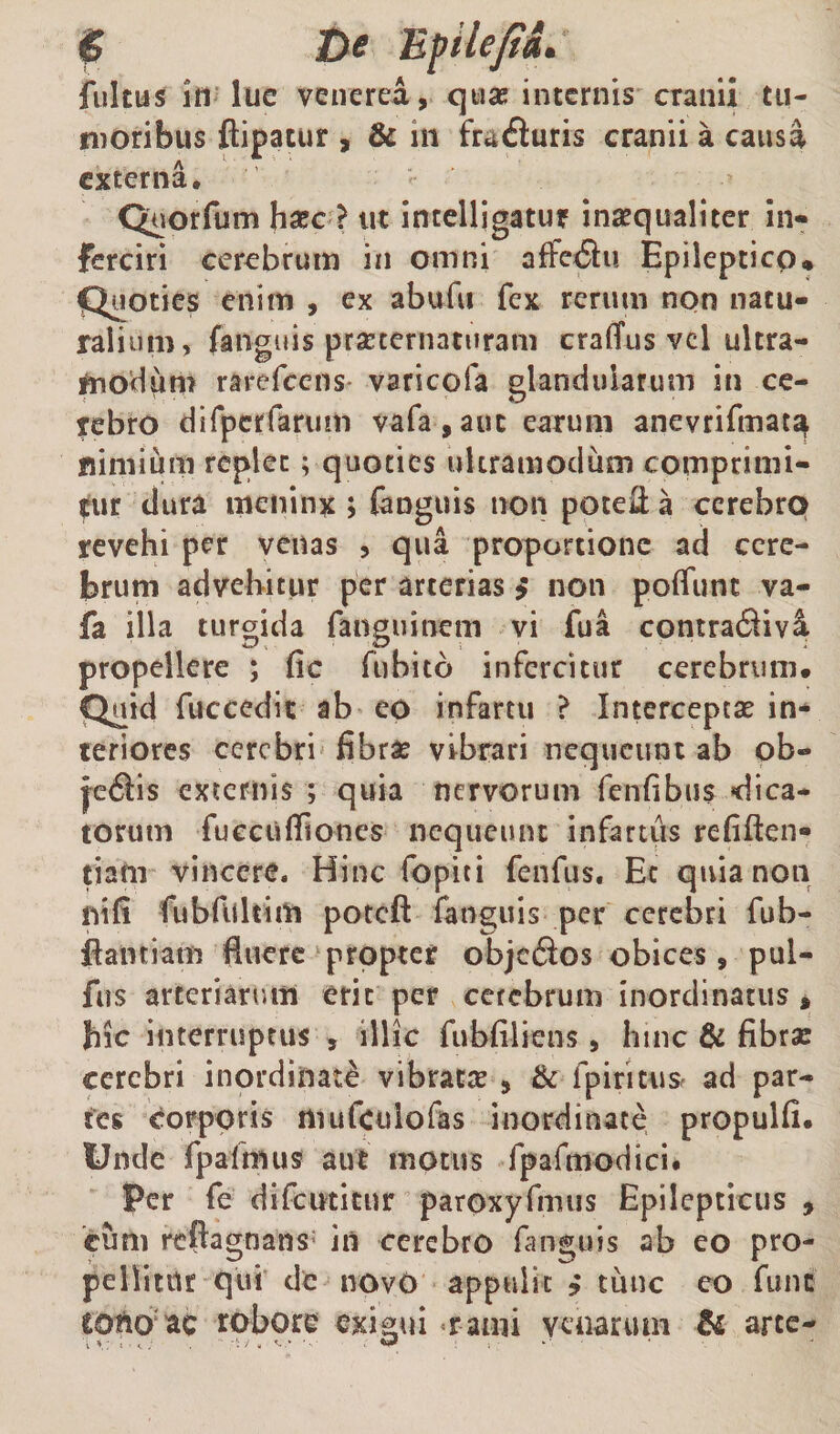 $ De Epile/fd. fultus id lue venerea, quae internis cranii tu¬ moribus Aipatur , &amp; in frat^uris cranii a causa externa, Quorfum haec ? ut intclligatur inxqualiter in¬ ferciri cerebrum iii omni affeiiu Epileptico* Quoties enim , ex abufu fex rerum non natu¬ ralium, fanguis praternaturam craffus vcl ultra- ^noHum rarefeens- varicofa glandularum in ce¬ rebro dirperfarum vara,auc earum anevrifmat^ nimium replet; quoties uUramodum comprimi- mr dura meninx ; {anguis non potell a cerebrp revehi per venas , qua proportione ad cere¬ brum advehitur per arterias $ non poffiint va- fa illa turgida fanguinem vi fua contra(9iv^ propellere ; fic fubito infercitur cerebrum» Quid fuccedit ab eo infartu ? intercepese in¬ teriores cerebri fibras vibrari nequeunt ab ob- j'e6lis externis ; quia nervorum fenfibus «dica¬ torum fucciifliones nequeunt infartus refiften- ciam vincere. Hinc fopiti fenfus, Ec quia non nifi fubfilltim poteft fanguis per cerebri fub- flantiam fluere ‘propter objc6ios obices, pul- fus arteriarum erit per ccfebruin inordinatus » hic interruptus , illic fubfiliens , hinc &amp; fibras cerebri inordinati vibratje , Bc fpiritus^ ad par¬ tes corporis mufculofas inordinate propulfi. Unde fpafmus aut motus fpafmodici» Per fe difeuticur paroxyfmus Epilepticus , cum reflagnans' in cerebro fang;ujs ab eo pro¬ pellitur qu! de novO appulit ? tunc eo fune cotlO‘ac robore exigui «rami venarum &amp; arce-