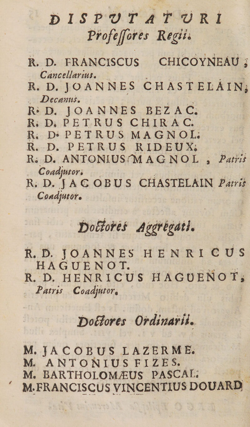 bISPZftAtVRt frofejfores Kegifi R. D. FRANCISCUS CHICOYNEAU Cancellarius. R. D. JOANNES CHASTELAiN* I / Decanus, R‘D. JOANNES BEZAC. Ri D* PETRUS C H IR A C. R. Di PETRUS MAGNOL; R. D. PETRUS RIDEUXi Ri D. ANTONlUSrM AGNOL , Patrii Coadiutori R. D. J A G O B U S CfiASTELAIN Patrii Coadjutor, boS^ores A^igdiL R. D. JOANNES HENRI GUS H A G U E N O T. R. D. HENRICUS HAGOENOfi Patris Coadjutor^ bottores Ordinarii, M. J A C o B U S L A Z E R M E. M. ANTONIUS FIZES. M. BARTHOLOMiEUS PASCAL; M. FRANCISCUS VINCENTIUS DOUARDi