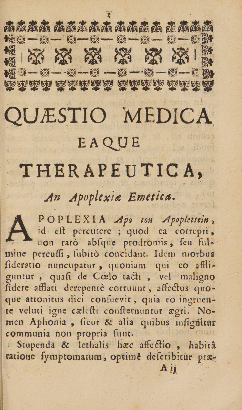 EAQJJE THERAPEUTICA, An Apoplexia Emetica. Apoplexia *dpo tou Apopietteint *d eft percutere ; quod ea correpti, non raro abfque prodromis, feu ful¬ mine percudi , fubito concidant. Idem morbus fideratio nuncupatur , quoniam qui eo affli¬ guntur , quafi de Coelo ta6ii 9 vel maligno fidere afflati derepente corruunt , affccftus quo¬ que attonitus dici confuevic, quia eo ingruen¬ te velati igne caskfli confternuntur aegri. No¬ men Aphonia » ficut &amp; alia quibus lnfigtfit&amp;r communia non propria fune. Stupenda &amp; lethalis hac affeflio , habiti ratione fymptomatutn, opritnd deferibicur prae-