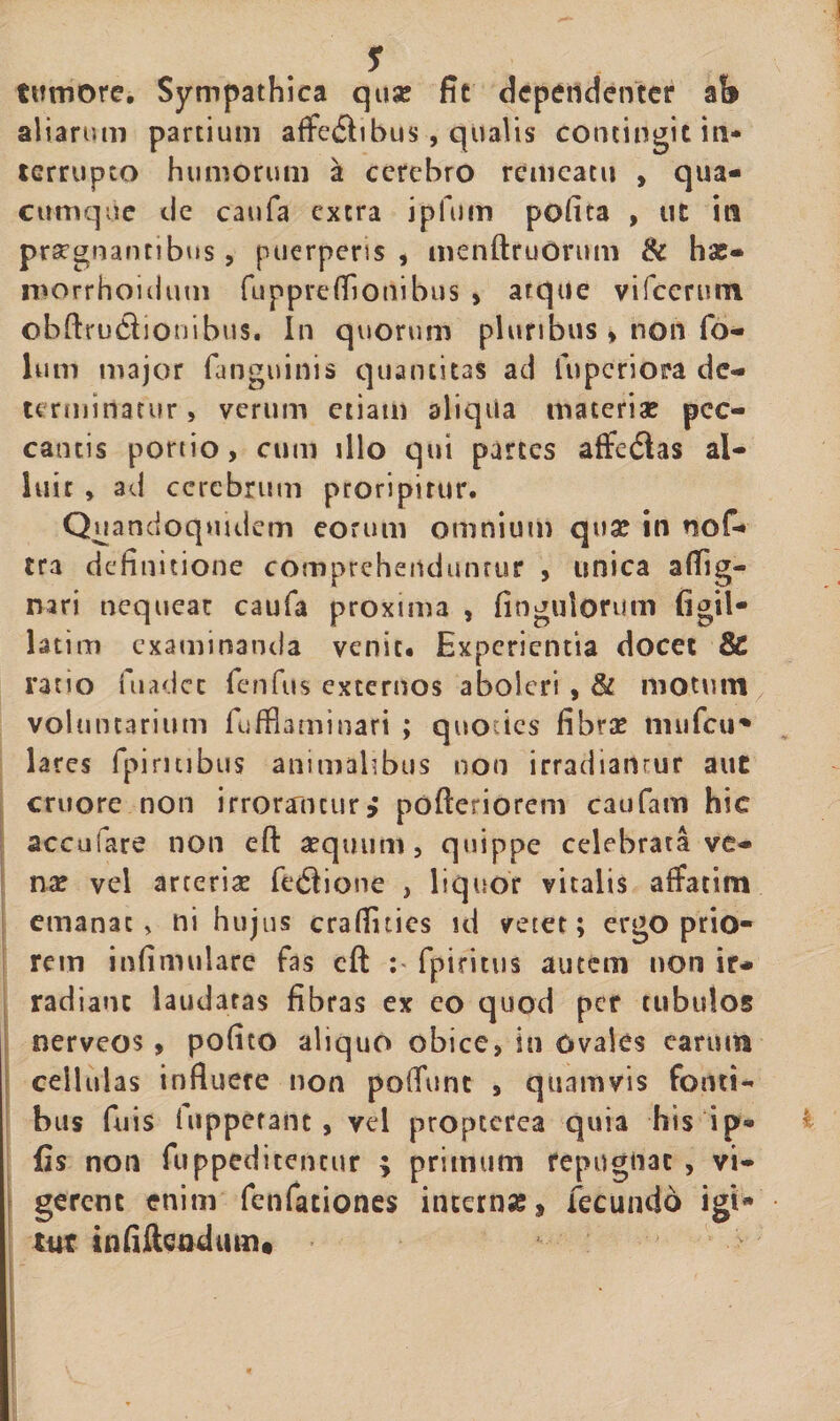 tumore. Sympathica quse fit dcpendenter ab aliarum partium affefihbus, qualis contingit in¬ terrupto humorum a cerebro remeatu , qua¬ cumque cie caufa extra ipfuin pofita , ut in prargnantibus, puerperis , menftruOrum &amp; hse- morrhoHium fuppreffionibus &gt; atque vifcermn ©bffru£Eonibus. In quorum pluribus&gt; non fo- lum major fanguinis quantitas ad fuperiora de¬ terminatur , verum etiam aliqua materiae pec¬ cantis portio, cum illo qui parces affedtas al¬ luit , ad cerebrum proripitur. Quandoquidem eorum omnium quae in nof- tra definitione comprehenduntur , unica a(fig- nari nequear caufa proxima , fingulorum figil- latim examinanda venit* Experientia docet 8£ ratio fuadee fenfus externos aboleri , &amp; motum voluntarium fufflaminari ; quo :ic$ fibrae tnufcu* lares fpinubus animalibus non irradiantur aut cruore non irrorantur; pofferiorem caufam hic acculare non eft aequum, quippe celebrata ve¬ nae vel arceri# fetSione , liquor vitalis affatim emanat, ni hujus crafluies id vetet; ergo prio¬ rem infimulare fas cft fpiritus autem non ir¬ radiant laudatas fibras ex eo quod per tubulos nerveos , pofito aliquo obice, in Ovales carum cellulas influere non poffunt , quamvis fonti¬ bus fuis lupperanc , vel propterca quia his i p* fis non fuppedicencur ; primum repugnat , vi¬ gerent enim fenfationes intern#, fecundo igi* tut infifteodum*