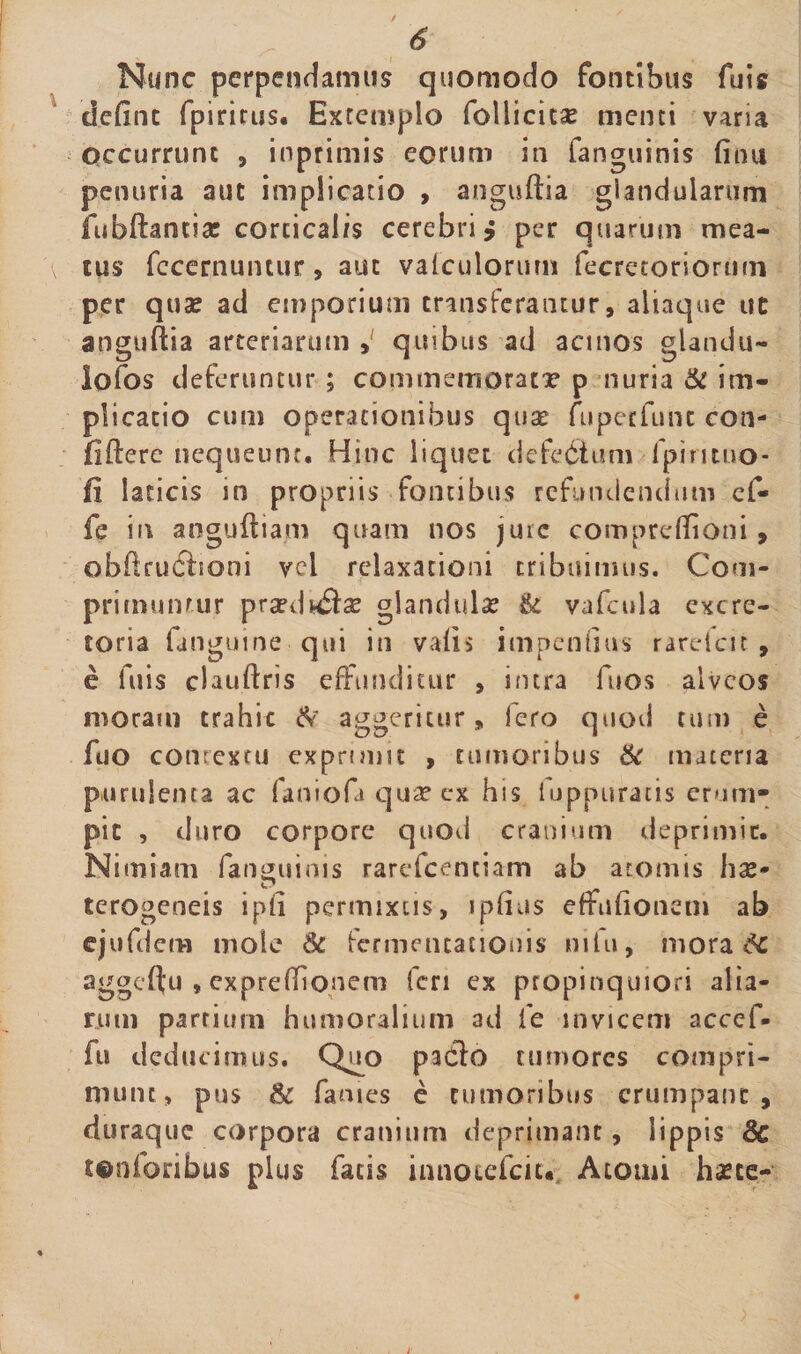 £ Nunc perpendamus quomodo fontibus fuis dedne fpirirus. Extemplo foliicicse menti varia Occurrunt , inprimis eorum in fanguinis dnu penuria aut implicatio , anguftia giandularum fubftantiac corticalis cerebri * per quarum mea- ^ tus fecernuntur, aut vafculorurn fecretoriormn per quae ad emporium transferantur, altaque ut anguftia arteriarum quibus ad acinos glandu- lofos deferuntur ; commemorat? p nuria &amp; im¬ plicatio cum operationibus quae fuperfunc con¬ fidere nequeunt. Hinc liquet defc&amp;um fpimuo- fi laticis in propriis fontibus refundendum cf- fe in anguftiam quam nos jure comprcftioni, obftruciioni vel relaxationi tribuimus. Com¬ primuntur praedwflx glandulae U vafcula excre¬ toria fanguine qui in vadi impendiis rareicit , e fuis clauftris effunditur , intra fuos alveos moram crahic &amp; aggeritur, fero quod tum e fuo contextu exprimit , tumoribus &amp; materia purulenta ac faniofa qua? ex his luppuratis erum» pit , d uro corpore quod cranium deprimit. Nimiam fanguinis rarefeentiam ab atomis hae- terogeneis ipd permixtis, ipdus effudonem ab ejufdem mole Sc fermencacionis mlu, morace aggcftu $ expre(donem (cri ex propinquiori alia¬ rum partium humoralium ad i e invicem accef- fu deducimus. Quo padlo tumores compri¬ munt, pus &amp; fames e tumoribus erumpant, duraque corpora cranium deprimant, lippis 8c tenioribus plus facis innotefeiu. Atomi hae ce-