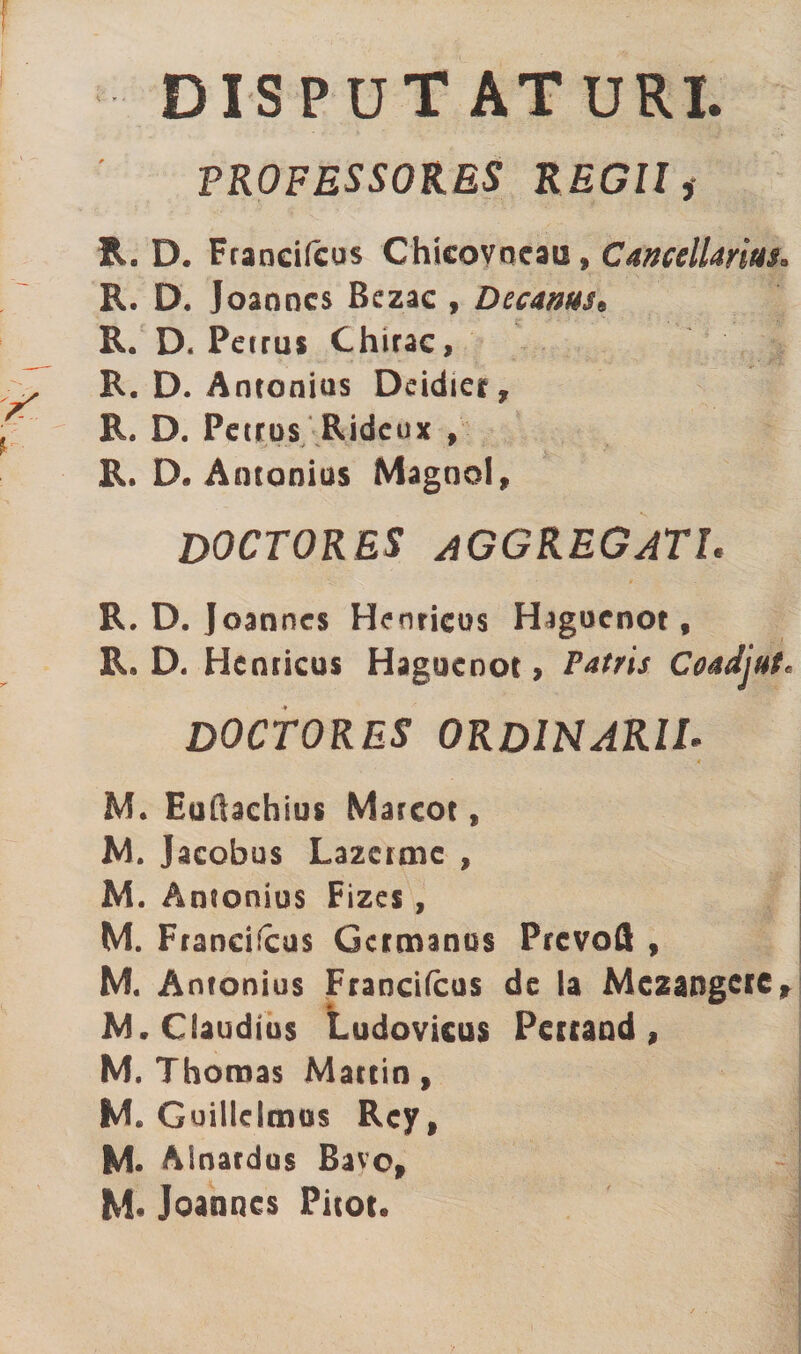 DISPUTATURI. PROFESSORES REGII, R. D. Francifcus Chicovoeati» Cancellarius. R. D. Joanncs Bczac , Decanus* R. D. Petrus Chirac, R. D. Antonius Deidier, R. D. Petrus Rideux , R. D, Antonius Magool, DOCTORES AGGREGATI* R. D. Joanncs Henricos Hagucnot f R. D. Hcnricus Haguenot, Patris Coadjut« DOCTORES ORDINARIL M. Euftachius Marcot, M. Jacobus Lazctaie , M. Antonius Fizes, M. Francifcus Germanus Prcvoft , M. Antonius Francifcus de Ia Mezangerc, M. Claudius Ludovicus Pertand , M. Thoroas Martin, M» Guillclmos Rcy, M. Alnardus Bavo, M« Joanncs Pitor.