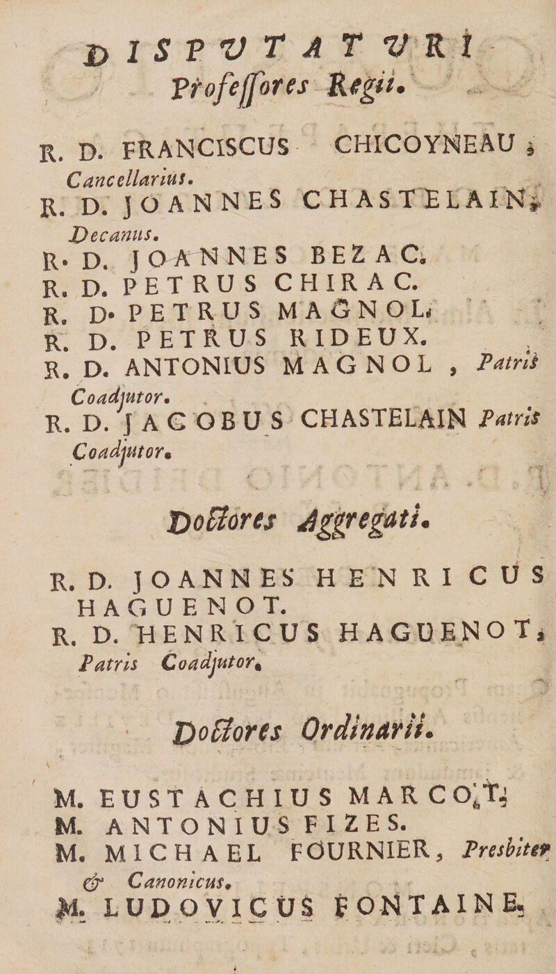 &amp; 1 S V V T A T V K 1 ?tofe[fores Regii, R. D. FRANCISCUS CHICOYNEAU j Cancellarius, ,, Rs D. jOANNES CHASTELAIN* Decanus. R. D. J OAN NES BEZ A C. R. D. P E T R U S CHIRAC. R. D* PETRUS MASNOL R. D. PETRUS RIDEUX. R. D. ANTONIUS M A G N O L , Patrii Co adjutor• R. D. J AG OBUS CHASTELAIN Patris Coadjutor, 9 ■ ’***’' V ' f \ , V. yf-. £ J tioUorts dgjiregdts, R. D. J O A N N E S HENRI C U S HAGUENOT, R. D. H ENRICUS HAGUENOT, Patris Coadjutor* D odores Ordinarii, M. EUSTACHIUS MARC o;T.j M. ANTONIUS FIZES. M. M 1 C H A E L FOURNIER, Presbluv &amp; Canonicus, JdL LUDO VICUS fONTAINE.