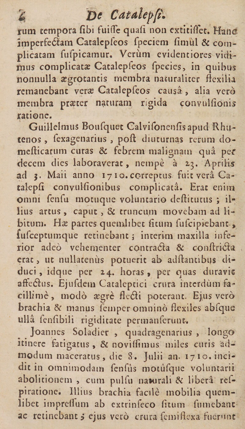 i*um tempora fibi fuiiTe quafi non extitiffet» Han<? imperfe6tarn Catalepfeos fpeciem fimui &amp; com¬ plicatam fulpicamur. Verum evidenciores vidi¬ mus complicata Catalepfeos fpecies, in quibus nonnulla aegrotantis membra naturaliter flexilia remanebant verae Catalepfeos causa , alia vero membra praeter naturam rigida convulfionis ratione, Guillelmus Boufquec Calvifonenfisapud Rhu- tenos, fexagenarius , pofl: diuturnas rerum do- mefticatum curas 3c febrem malignam qua per decem dies laboraverat, nempe a 2.3. Aprilis ad $. Maii anno 1710. correptus fuit vera Ca- talepfi convulfionibus complicata. Erat enim omni fenfu motuque voluntario defticutus ; il* iius artus , caput, Si truncum movebam ad li¬ bitum. Hx partes quemlibet ficum fufeipiebant * fufeepeumque retinebant 5 interim maxilla infe¬ rior adeo vehementer contradta &amp; conftridta erat , ut nullatenus potuerit ab adftantibus di¬ duci , idque per 24. horas » per quas duravis affedius. Ejufdem Cataleptici crura interdum fa¬ cillime, modo segre fledi poterant. Ejus vero brachia &amp; manus femper omnino flexiles abfque ulla fenfibili rigiditate perm an ferunt-. Joannes Soladicr , quadragenarius , longo itinere fatigatus, &amp; novitfimus miles curis ad¬ modum maceratus, die 8. Julii an. 1710. inci¬ dit in omnimodam fenfus motufque voluntarii abolitionem , cum pulfu naRirali &amp; libera rd« piracione. Illius brachia faede mobilia quem¬ libet imprefium ab extrinfeco fitum fumebanc ac retinebant 3 ejus vero crura femiflexa fuerunt