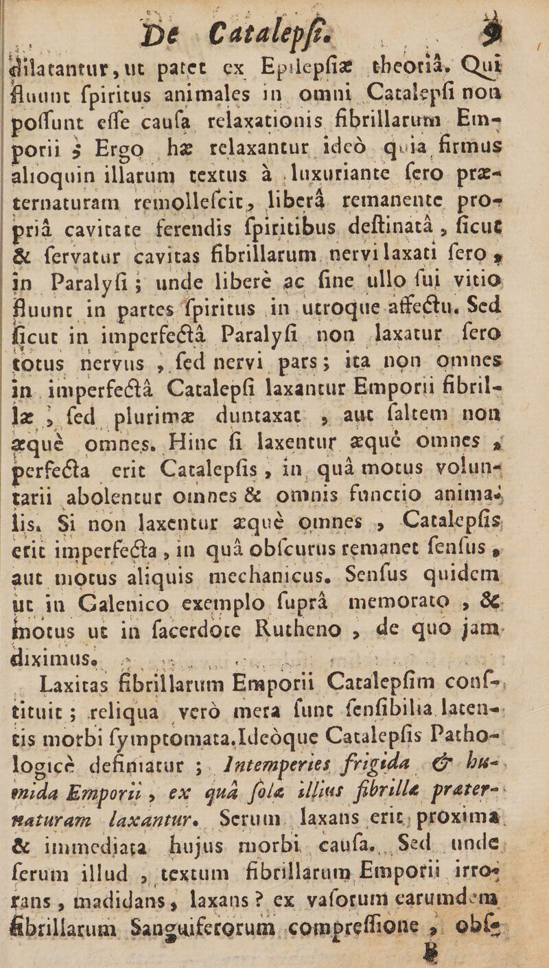 De Cdtaleph $ dilatantur, ut patet ex EpiiepfiaE theoria. Qui fluunt fpiritus animales in omni Catakpfi non poliunt etfe caufa relaxationis fibrillarum Em¬ porii i ErgO ha? relaxantur ideo quia firmus alioquin illarum textus a luxuriante fero pra?- ternaturarn remolleicit, libera remanente pro¬ pria cavitate ferendis fpiritibus deftinata s ficuC & fervatur cavitas fibrillarum nervi laxati fero* in Paralyfi ; unde libere ac fine ullo lui vitio fluunt in partes fpiritus in utroque atfeftu. Sed fient in impcrfefla Paralyfi non laxatur fero totus nervus , feci nervi pars; ita non omnes in imperfedla Catalepfi laxantur Emporii fibril¬ lae i Ted plurima? duntaxat , aut faltem non seque omnes. Hinc fi laxentur seque omnes » perfedla erit Catalepfis> in qua motus volun¬ tarii abolentur omnes & omnis functio animaJ lis* Si non laxentur seque omnes , Catalepfis erit imperfedfa , in qua obfcurus remanet fenlus » aut motus aliquis mechanicus. Senfus quidem ut in Galenico exemplo fupra memorato > 8c motus uc in facerdote Rutheno > de quo jam diximus. r. ,, t: ,, r... r Laxitas fibrillarum Emporii Catalepfim conf- tituic; reliqua vero mera fune lenfibiha laten¬ tis morbi fymptomaca.Ideoque Catalepfis Patho¬ logice definiatur ; Intemperies frigida & hu~ mida Emporii > ex ejud fila ilhus fbrtlU prater** naturam laxantur• Serum laxans erit proxima & immediata hujus morbi caufa.,. Sed unde ferum illud 3 textum fibrillarum Emporii irro* dem rans, madidans * laxans ? ex vaforum earm