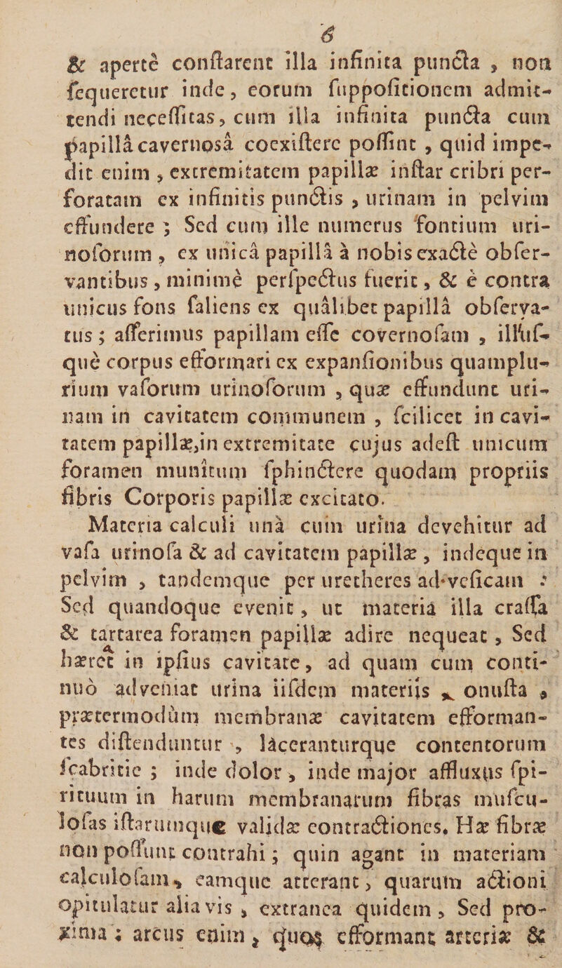 Bc aperte conflarent illa infinita puncla , noa fequeretur inde, eorum fiippoficionem admit¬ tendi neceflicasj cum illa infinita pundia cum papilla cavernosa coexifterc poflinc , quid impe¬ dit enim &gt; cxcrcmitatem papillse inftar cribri per¬ foratam cx infinitis pun6tis , urinam in pelvim effundere ; Sed cum ille numerus fontium uri- nolbrum , ex uiiica papilla a nobis exa£le obfer- vantibus , minime perfpc6i:as fuerit, Sc e contra unicus fons falicns cx qualibet papilla obferya- tus; afferimus papillam efle covernofam , ilhif- que corpus efforinari cx expanfionibus quampliH rium vaforirm urinofbrum , qu^ effundunt uri¬ nam in cavitatem communem , fcilicct in cavi¬ tatem papillse,in extremitate cujus adeft unicum foramen munitum fphin6fcre quodam propriis fibris Corporis papillse excitato. Materia calculi una cuin urina devehitur ad vafa urinofa &amp; ad cavitatem papillae , indeque in pelvim &gt; tandemque per uretheres ad‘vcficam : Seci quandoque evenit, uc materia illa craffa Sc tartarea foramen papillse adire nequeat, Sed hserec in ipfius cavitate, ad quam cum conti¬ nuo adveniat urina iifdcm materiis onufta « prsetcrmodiim membranas cavitatem efforman- tes diftcndiiiuur , Uceranturque contentorum fcabricic ; inde dolor , inde major affluxus fpi- rituiim in harum membranarum fibras miifcM- lofas iflarumque valida: eontraSiones. Ha: fibra: non poOuut contrahi; quin agant in maceriam calculofaiu^ eamque atccranc, quarum adloni opitulatur alia vis , extranea quidem. Sed pro- jsmia; arcus enim ^ c|uc^ efformant arteria? 6c