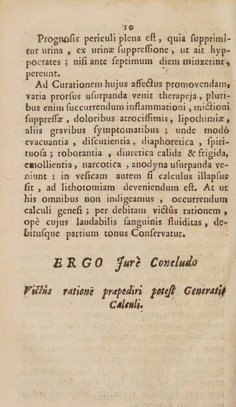 pocrates ; nifi ante fcptimuin diem minxerint ^ pereunt. Ad Curationem hujus afFe6lus promovendam&lt; varia prorfus ufurpanda venit therapeja, pluri¬ bus enim fuccurrendum inflammationi, mi6lioni fuppreflat , doloribus atrociflimis, lipothimise* aliis gravibus rymptomatibus ; unde modo evacuantia , difcutiencia, diaphorerica , fpiri- tuofa ; roborantia , diuretica calida frigida, emollientia, narcotica , anodyna ufurpanda ve¬ niunt : in veficam autem fi calculus illapfus fit , ad lithotomiam deveniendum eft. Ac uc his omnibus non indigeamus , occurrendum calculi gencfi ; per debitam vidus rationem » ope cujus laudabilis fanguinis fluiditas, de- bitufque partium tonus Confervacur. * Concludo ERGO ViBfis fiitiotti fuptdiri jottfi, Cineratlfi