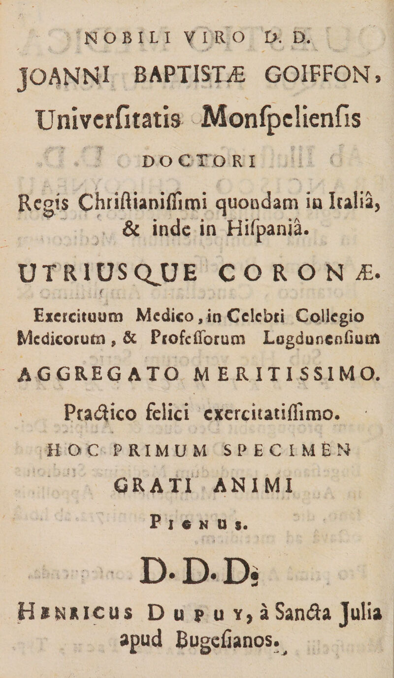 NOBILI Y I R O D. D. ' ^ _./* X- ■* '■ ‘ ' ‘ ^ •** *-V JOANNI BAPTISTA GOIFFGN» Univcrfitatis Monfpclienfis DOCTORI , '' i < ’■ ; Regis Chriftianiflimi quondam in Italia, &amp; inde in Hifpania. U T R1U S QJJ E CORON£. • /. r Exercituum Medico, in Celebri Collegio Medicorum , &amp; Profcfforum Logduncnfium AGGREGATO MERITISSIMO. Pradtfco felici cxercitatifimio. HOC PRIMUM SPECIMEN GRATI ANIMI P I « N U $. D- D. Dj Hinkicus D u p u y, a San&amp;a Julia apud Bugefianos.^
