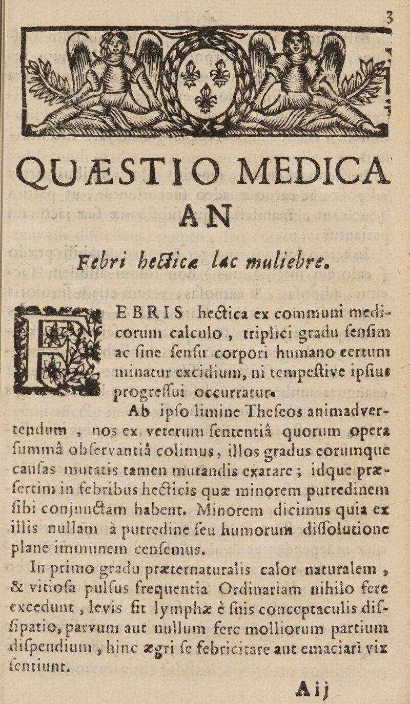 AN Febri beffic* Uc muliebre. BEBRIS heftica ex communi medi¬ corum calculo , triplici gradu fenfim ac fine fcnfu corpori humano certum minatur excidium, ni tempeftive ipfiu* progreffui occurratur» Ab ipfo limine Thefeos animadver¬ tentium , nos ex veterum fententia quorum opera fu mina obfervamia colimus, illos gradus corumque caulas mutatis tamen mutandis exarare ; idque prat- fertim in febribus hefticis qua; minorem putredinem fibi conjun&amp;am habent. Minorem dicimus quia ex iliis nullam a putredine feu humorum diffolutione plane imtminem cenfemus. In primo gradu pra^ternaturalis calor naturalem , &amp; vitsofa pulfus frequentia Ordinariam nihilo fere excedunt 3 levis fit lympha; e fuis conceptaculis dif- fipatio, parvum auc nullum fere molliorum partium difpendium 5 hinc argri fe febricitare aut emaciari vix femiunt. Ai;