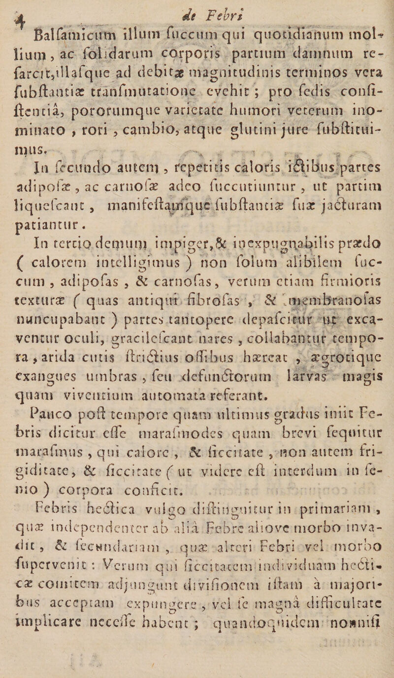 Sal famicum illum fuccum qui quotidianum moU lium,ac folidarum corporis partium damnum re- farcit,illafquc ad debita magnitudinis terminos vera fubftantias tranfmutanone evehit; pro fedis confi- Itcncia, pororumque varietate humori veterum ino¬ minato , rori , cambio, atque glutini jure fubfticui- 111US. In fecundo autem , repetitis caloris idiibus partes adipofae, ac carnofae adeo fuccutiunttir, ut partitu liquefeanc , manifeflamque fubftanciae fu at jacturam patiantur. In tertio demum impiger,8c inexpugnabilis praedo ( calorem intclligimus ) non folum alibilem luc- cum , adipofas , &amp; carnofas, verum etiam firmioris texturas ( qtias antiqui fibro fas » &amp; membrano fas nuncupabant ) partes tantopere depalatur ut exca¬ ventur oculi, gracilcfcant nares , collabamur tempo¬ ra > arida cutis ftr.i<3£us offibus hsercat , argrotique exangues umbras , feu defunctorum larvas magis quam viventium automata referant. Pauco poft tempore quam ultimus gradus iniit Fe¬ bris dicitur efle marafmodes quam brevi fequicur marafmus , qui calore , &amp; ficcitate , non autem fri¬ giditate, &amp; ficcitate ( ut videre eft interdum in le¬ nio ) corpora conficit. Febris hecllca vulgo diilinguitur in primariam, qua? independenter ab alia Febre aliovc morbo inva¬ dit , &amp; lecHndariam , qua? alteri Febri vel morbo fu pervenit : Verum qm ficcica-ccm individuam hedii» eae comitem adjungunt divifionem diam a majori¬ bus acceptam expungere , vel fc magna difficultate implicare ncccffe habent ; quandoquidem nomiifii