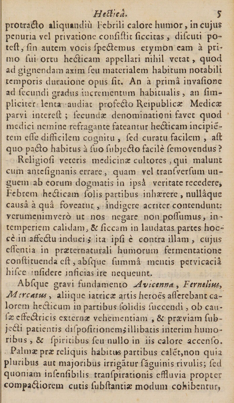 prottado aliquandiu Febrili calore humor, in cujus penuria vel privatione confifiic ficcitas , difeuti po~ teft, fin autem vocis {pedemus etymon eam a pri¬ mo fui ortu hedicam appellari nihil vetat, quod ad gignendam axim feu materialem habitum notabili temporis ducatione opus fit. An a prima invafione ad fecundi gradus incrementum habitualis, an {im¬ pliciter lenta audiat profedo Reipublicse Medie* parvi incereft ; fecundae denominationi favet quod medici nemine refragante fateantur hedicam incipie- tem efle difficilem cognitu , fed curatu facilem > aft quo pado habitus a fuo fubjedo facile femovendus ? Religiofi veteris medicinas cultores , qui malunt cum antefignanis errare, quam vel tranfverfum un¬ guem ab eorum dogmatis in ipsa veritate recedere. Febrem hedicam folis partibus inhasrere , nullaque causa a qua foveatur, indigere acriter contendunt: verumenimvero ut nos negare non poffumus, in¬ temperiem calidam, &amp; ficcam in laudatas partes hoc* cc in affedu induci ,* ita ipfi c contra illam , cujus edentia in prasternaturali humorum fermentatione conffcituenda cA, abfq-uc fumma mentis pervicacia hifce infidere inficias ire nequeunt. Abfque gravi fundamento Avictnnfiy Ftrnsiiusy JUcrcAtus, aliique iatricas artis heroes aflerebant ca¬ lorem htdicum in partibus folidis fucccndi ? ob cati- ix cffedricis extern* vehementiam pr*viam fub- jedi patientis dilpofitionemjiilibatis interim humo¬ ribus , Bc fpiricibus feu nullo in iis calore acccnfo. Palm* pr* reliquis habitus partibus calet,non quia pluribus aut majoribus irrigatur faguinis rivulis; fed quoniam infenfibilis tranfpirationis effluvia propter compadiorem cucis fubAantiae modum cohibentur?