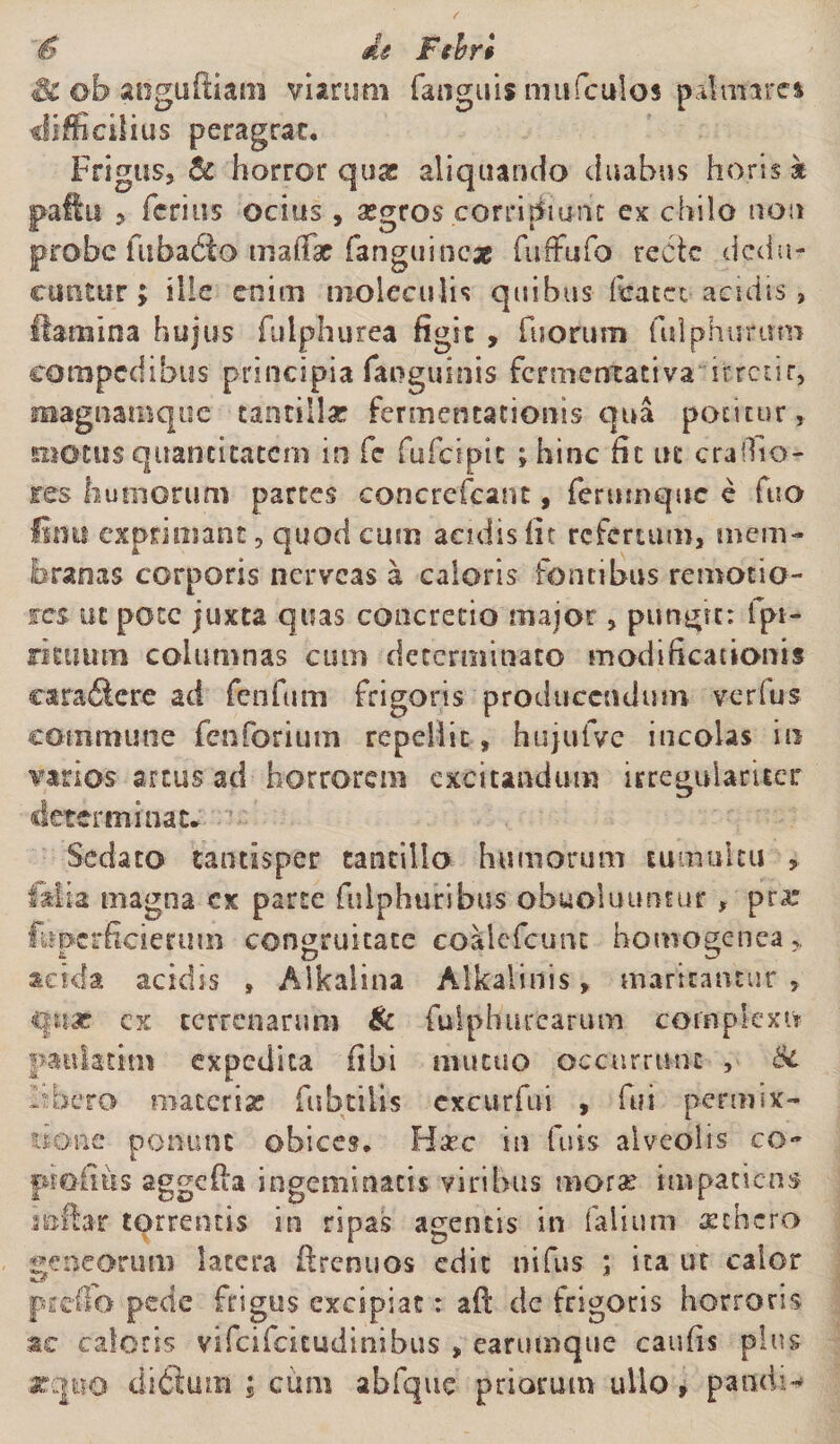 S' de Fehr§ Sc ©b anguftiam viarum fanguis nntfculos pdmarea difficilius peragrat. Frigus, &amp; horror qu&amp; aliquando duabus horis k pallii , ferius ocius , aegros corripiunt ex chilo non probe fuha&amp;o maffar fanguinex fuffufo recte dedu¬ cuntur > ille enim nioleculis quibus ftfatet acidis, femina hujus fulphurea figit , fuofum fulphurirm compedibus principia fanguinis fermentativa ifcrctir, magnamque tantillae fermencationis qua potitur, motus quantitatem in fe fufeipie ; hinc fit ut crallio¬ res humorum partes concrefcant, feruinque e fuo Utut exprimant, quod cum acidis fit refertum, mem¬ branas corporis nerveas a caloris fontibus remotio¬ res ut pote juxta quas concretio major, pungit: fpi- rieuutn columnas cum determinato modificationis cara&amp;ere ad fenfum frigoris producendum verius commune fenforium repellit, hujufve incolas in varios artus ad horrorem excitandum irregulartter determinat. Sedato tantisper tantillo humorum tumultu , filia magna cx parte fulphuribus obuoluuntur , pra: fupcrficierum congruitate coalefcutu homogenea> acida acidis , Alkalina Alkalinis, maritantur , cx terrenarum &amp; fuiphurearum complexu paulatim expedita fibi mutuo occurrunt , &amp; Itbero maceria? fubtiUs cxcurfui , fui permix¬ tione ponunt obices, Haec in fuis alveolis co~ piofius aggefia ingeminatis viribus morae impatiens infer torrentis in ripas agentis in falium itbero «eneorum latera fecnuos edit nifus ; ita ut calor prefib pede frigus excipiat: aft dc frigoris horrens sc caloris vifeifeitudinibus , earumque caufis plus zqiio di6ium ; cum abfque priorum ullo, pandi-