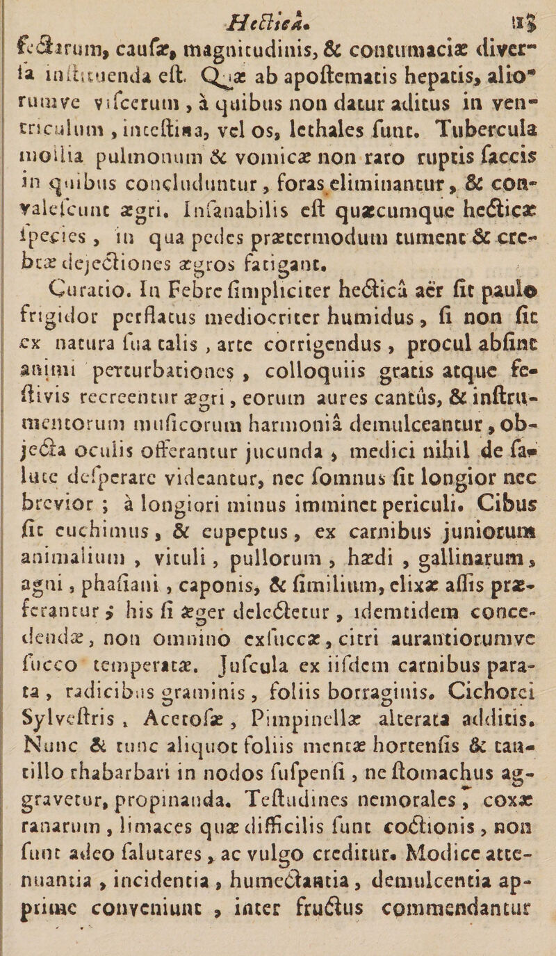 HeBtea• tl-J feclarum, caufae, magnitudinis, &amp; contumaciae divcr- ia inihtuenda eft. Q^ae ab apoftematis hepatis, alio* rui»ve Vifcerutn , a quibus non datur aditus in ven¬ triculum , inceftisa, vel os, lcthales futit. Tubercula modia pulmonum &amp; vomicas non raro ruptis faecis in quibus concluduntur, foras eliminantur, &amp; con- valelcunc aegri* Imanabilis eft quaecumque hedlicae ipecies , in qua pedes praeccrmodum tument &amp; cre¬ ber dejectiones atgros fatigant. Curatio. In Febre (impliciter hetSUca aer fit paulo frigidor perflatus mediocriter humidus, fi non fic ex natura fua talis , arte corrigendus , procul abfinc animi perturbationes , colloquiis gratis atque fe- ftivis recreentur aegri, eorum aures cantus, &amp; inftrn- memoruni muficorum harmonia demulceantur, ob- jeda oculis offerantur jucunda , medici nihil de fa* luce defpcrarc videantur, nec fomnus fit longior nec brevior ; a longiori minus imminet periculi. Cibus fic cuchimus, &amp; eupeptus, ex carnibus juniorum animalium , viculi, pullorum, hatdi , gallinarum, agni, phaiiani , caponis, &amp; fi milium, elixae aflis prae* ferantur &gt; his (i £ger dcic6letur, idemtidem conce¬ dendae, non omnino cxfuccae, citri aurantiorunivc fucco temperatae. Jufcula ex iifdcm carnibus para¬ ta , radici bos graminis, foliis borramnis. Cichorei Syl veftris x Acecofae, Piinpinellae alterata additis. Nunc &amp; tunc aliquot foliis mentae hortenfis &amp; tan¬ tillo rhabarbari in nodos fufpenfi , neftomachus ag¬ gravetur, propinanda. Teftudines nemorales, coxae ranarum , limaces quae difficilis funt co&amp;ionis , non fune adeo falutares , ac vulgo creditur. Modice atte¬ nuantia , incidentia , humediaatia, demulcentia ap¬ prime conveniunt , inter frudius commendantur