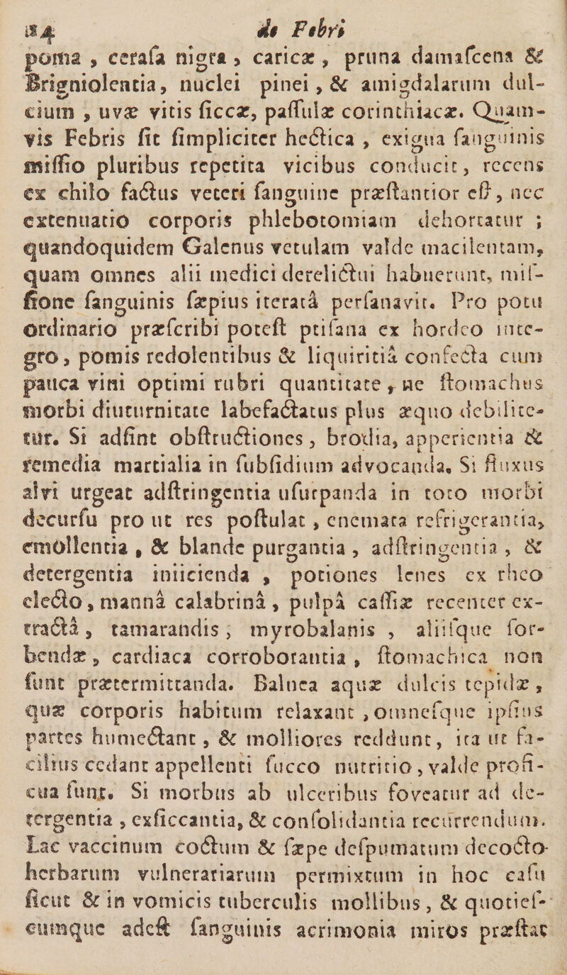 $4 P*br'i poma , ccrafa nigra > carica:, pruna daimfcena &amp; Brigniolentia, nuclei pinei, &amp; amigdalarum dul¬ cium , uva: vitis ficcat, paflulse corinthiaca:. Quam¬ vis Febris fit fimplicitcr hcdica , exigua fanguinis inHfio pluribus repetita vicibus conducit, rcccns ex chilo fa6ius veteri fanguine pradiantior cl}, nec extenuatio corporis phlebotomiam dehortatur ; quandoquidem Galenus vetulam valde macilentam, quam omnes alii medici dereliqui habuerunt, mif- fionc (anguinis Caspius iterata perfanavit. Pro potu ordinario pratferibi potefl ptifana ex hordeo inte¬ gro, pomis redolentibus &amp; liquiritia confeda cum pauca vini optimi rubri quantitate r ne ftomachus morbi diuturnitate labefatShtus plus sequo debilite¬ tur, Si adfint obftrwftiones, brodia, apponentia &amp; remedia martialia in fubfidium advocanda. Si fluxus alvi urgeat adftringcntia ufurpanda in toto morbi decurfu pro ut res poftulat, cnemaca refrigerantia, eniollcntia , St blande purgantia , adftringcntia , &amp; detergentia iniicicnda , potiones lenes ex rheo de$o, manna calabrina , pulpa caftiat recenter cx- tra6la, tamarandis, myrobalanis , aliifque lor- benda?, cardiaca corroborantia, ftomachica non funt praetermittanda. Balnea aqua: dulcis tepida?, qua: corporis habitum relaxant , otnnefque ipfius partes humcflanc, &amp; molliores reddunt, ira ut fa¬ cilius cedant appellenti fucco nutritio, valde profi¬ cua itmjf, Si morbus ab ulceribus foveatur ad de¬ tergentia , exficcantia, &amp; confoiidancia recurrendum. Lac vaccinum codhun &amp; f^pe dcfpumatum dccoiio- Kcrbarum vulnerariarum permixtum in hoc cafu (icut &amp; in vomicis tuberculis mollibus, &amp; quotief- ettmquc adeft fanguinis acrimonia miros pratftat