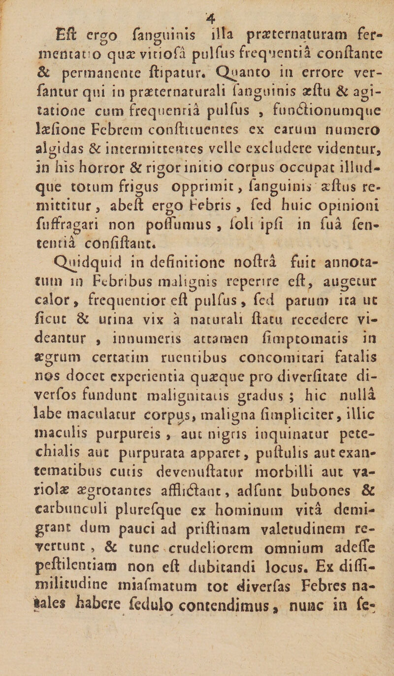 £ft ergo (anguinis illa pra tertiaturam fer¬ menta to qusevitiofa pulfus frequenti i conflante &amp; permanente ftipatur. Quanto in errore ver- fantur qui in praeternaturali (anguinis atftu &amp; agi¬ tatione cum freqnenria pulfus , fun&amp;ionumque Saefione Febrem conftituences ex carum numero algidas &amp; intermittentes veile excludere videntur, in his horror &amp; rigor initio corpus occupat illud- que totum frigus opprimit, (anguinis aftus re¬ mittitur, abeft ergo Febris, fed huic opinioni fuffragari non poflunius , (oli ipfi in fua fen- teiuia confidant. Quidquid in definitione noftra fuit annota¬ tum in Febribus malignis repenre eft, augetur calor, frequentior eft pulfus, fed parum ita uc ficiic urina vix a naturali flatu recedere vi¬ deantur , innumeris attamen finiptomacis in «grum certarim ruentibus concomitari fatalis r\os docet experientia quaque pro diverfitate di- verios fundunt malignitatis gradus ; hic nulla labe maculatur corpus, maligna (impliciter, illic maculis purpureis , aut nigris inquinatur pete- chialis aut purpurata apparet, pullulis autexan- tematibus cutis devenuftatur morbilli aut va¬ riolae aegrotantes afflidlant, adfunt bubones &amp; carbunculi plurefque ex hominum vita demi¬ grant dum pauci ad priftinam valetudinem re¬ vertunt , &amp; tunc crudeliorem omnium adefle peftilentiam non eft dubitandi locus. Ex difii- niilittidine miafmatum tot diverfas Febres na¬ tate* habere fedulq contendimus, nunc in fe-