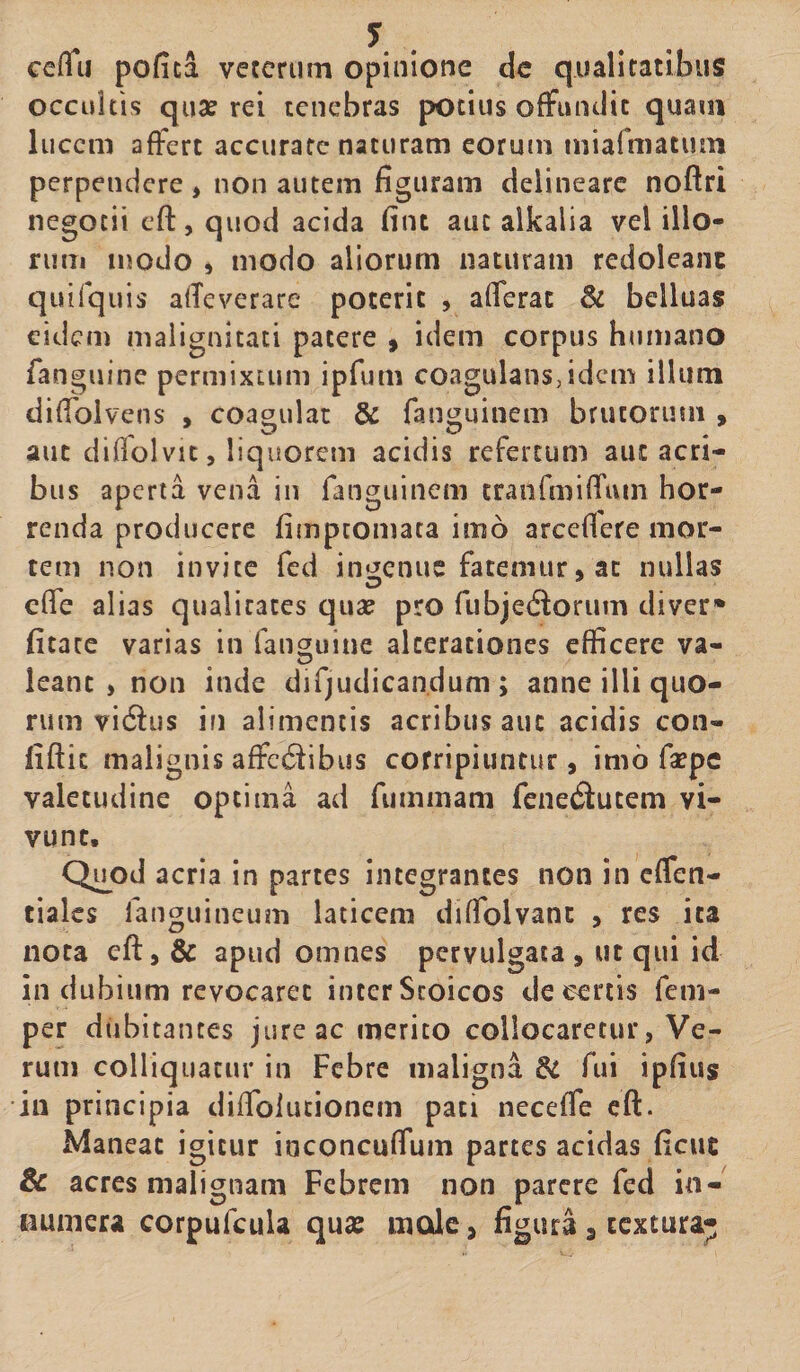 cefiu pofica veterum opinione dc qualitatibus occultis qua? rei tenebras potius offundit quam lucem affert accurate naturam eorum miafmatum perpendere, non autem figuram delineare noftri negotii eft, quod acida fint atic alkalia vel illo¬ rum modo , modo aliorum naturam redoleanc quifquis affeverare poterit , afferat &amp; belluas eidem malignitati patere 9 idem corpus humano fanguine permixtum ipfum coagulans,idem illum diffolvens , coagulat &amp; fanguinem brutorum , aut diffolvit, liquorem acidis refertum aut acri¬ bus aperta vena in fanguinem cranfmiffuin hor¬ renda producere fimpeomata imo arcefiere mor¬ tem non invite fed ingenue fatemur, ac nullas effe alias qualitates qua? pro fubjetftorum diver* fitate varias in fanguine alceraciones efficere va¬ leant , non inde difjudicandum; anne illi quo¬ rum vieftus in alimentis acribus auc acidis con- fiftic malignis affe^ibus corripiuntur, imo fsepe valetudine optima ad fummani fenetftutem vi¬ vunt. Quod acria in partes integrantes non in effen- tiales fanguineum laticem diffolvant , res ita nota eft, &amp; apud omnes pervulgata, ut qui id in dubium revocaret inter Stoicos de certis fem- per dubitantes jureae merito collocaretur, Ve¬ rum colliquatur in Febre maligna &amp; fui ipfius in principia diftblutionem pati neceffe eft. Maneat igitur inconcuffum partes acidas ficuc &amp; acres malignam Febrem non parere fed in¬ numera corpufcula qua? mole, figura 3 textura-