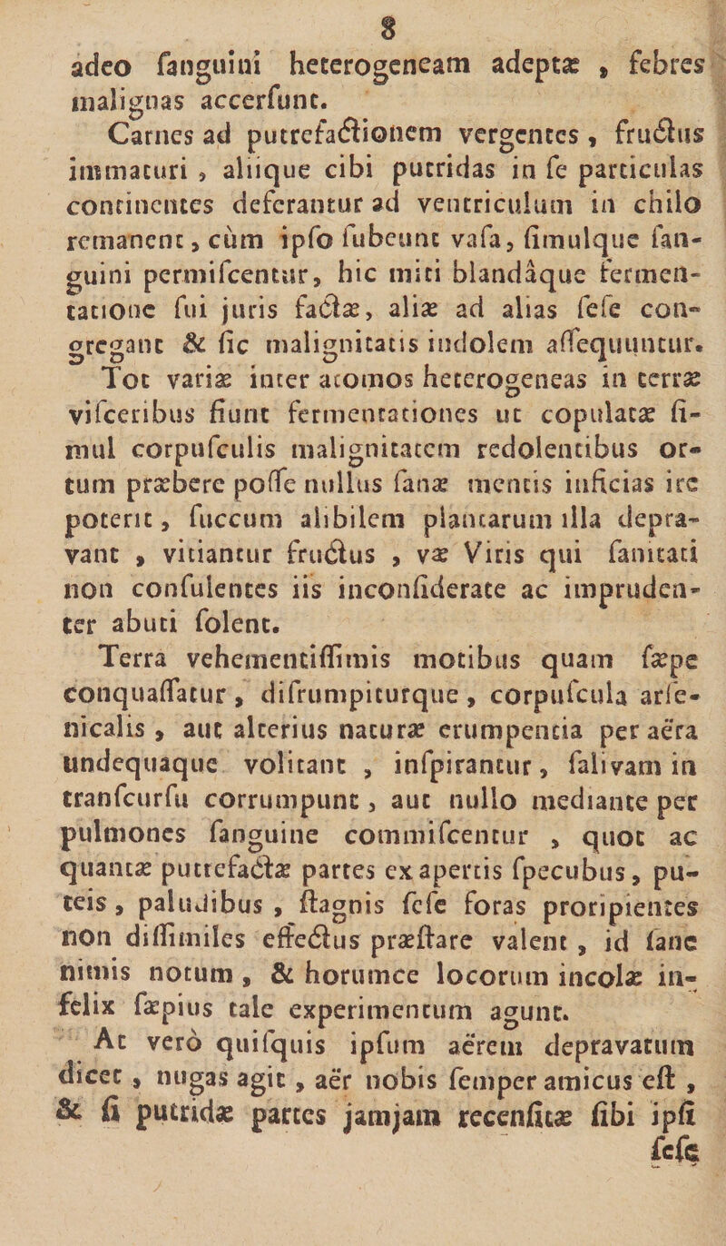 adeo fanguini heterogeneam adepta t febres malignas accerfunc. Carnes ad putrefatfiioiiem vergentes, frn£lus immaturi , aliique cibi putridas in fe particulas continentes deferamur ad ventriculum in chilo remanent, cum ipfo fubeunc vafa, fimulque fan¬ guini permifeentar, hic miti biandaque termea- tatJOuc fui juris faCta, aliae ad alias fefe con¬ gregant £k fic malignitatis indolem afTequuiuur. Tot varias inter atomos heterogeneas in terrae vifceribus fiunt fermenrationes ut copulatae fi- mul corpufculis malignitatem redolentibus or¬ tum prasbere poffe nullus fana? mentis inficias irc poterit, fuccum alibilem plancarum illa depra¬ vant , vitiantur frudus , va? Viris qui famtati non confulentes iis inconfiderace ac impruden¬ ter abuti folent. Terra vehemendflimis motibus quam fiepe conquaflaeur, difrumpicurque, corpufcuia arib- nicalis , aut alterius natura? erumpenda per aera undequaque volitant , infpiraneur, falivam in tranfcurfu corrumpunt, aut nullo mediante per pulmones fanguine commifcentur , quot ac 'quantae putrefacte partes ex apertis fpecubus, pu¬ teis, paludibus, flagois fefe foras proripientes non difiimiles effedliis pradfare valent , id (ane nimis notum , & horumce locorum incola in¬ felix fa?pius tale experimentum agunt. Ac vero quifquis ipfum aerem depravatum dicet , nugas agit, aer nobis femper amicus eft , & fi putridae partes jam jam recenfitae fibi ipfi fefe