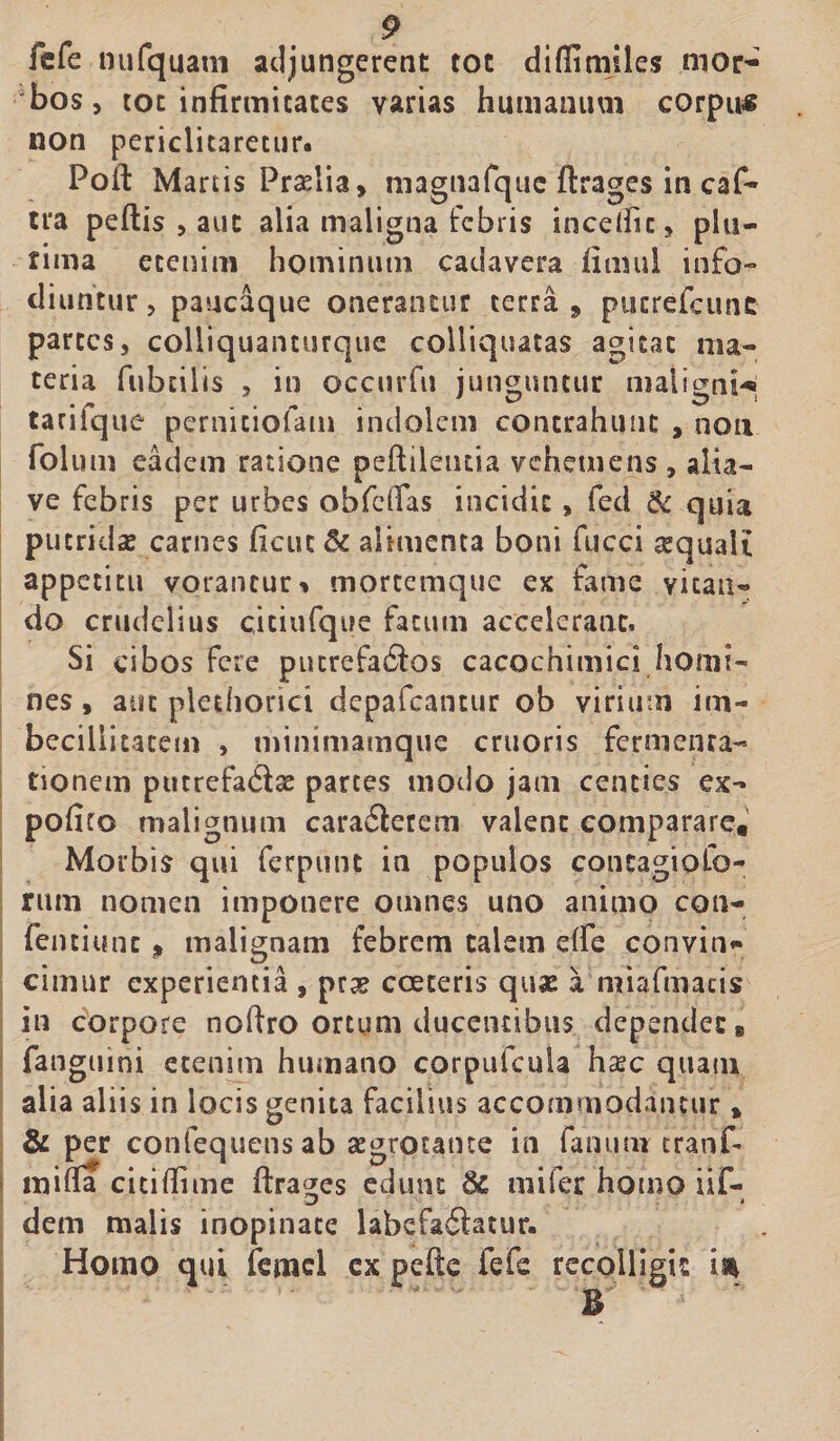 fefe nufquam adjungerent tot difiimiles mor¬ bos , tot infirmitates varias humanum corpu# non periclitaretur. Foft Martis Prelia, magnarque ftrages in caf- tra peftis > aut alia maligna febris incedit, plu¬ rima etenim hominum cadavera fimul info¬ diuntur , paucaque onerantur terra 9 pucrefcune partes, colliquanturquc colliquatas agitat ma¬ teria fubtilis , in occurfu junguntur maligni^ tarifque pernitiofam indolem contrahunt , non fol utn eadem ratione peftilentia vehetnens , alia- ve febris per urbes obfclfas incidit, fed & quia putridas carnes ficuc 5c alimenta boni fucci re quali appetitu vorantur * mortemque ex fame vitan¬ do crudelius citiufque fatum accelerant. Si cibos fere putrefaSos cacochimici homi¬ nes , aut plethorict depafcantur ob virium im¬ becillitatem , minimamque cruoris fermenta- tionem putrefa&x partes motio jam centies ex- pofico malignum cara£terem valent comparare. Morbis qui ferpunt in populos contagiofo- rum nomen imponere omnes uno animo con- fentiunc » malignam febrem talem dfe convin* cimur experientia , prse cceteris quas a miafmacis in corpore noftro ortum ducentibus dependet, fangumi etenitn humano corpufcula hsec quam alia aliis in locis genita facilius accommodantur, & per confequensab aegrotante in fanum cranf- mifia cicifii me ftrages edunt &; mifer homo iif- dem malis inopinate labefadatur. Homo qui femcl ex pefte fefe recolligis is* B -