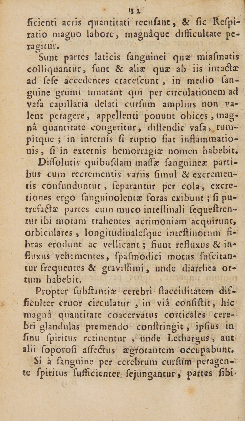 ‘J % fidenti acris quantitati recufant, & fic Refpi- ratio magno labore, magnaque difficultate pe¬ ragitur. Sunt partes laticis fanguinei qus miafmatis colliquantur, funt & aliae qua? ab iis inta6lae ad fefe accedentes craceicunt , in medio fan- guinc grumi innatant qui per circulationem ad vafa capillaria delati curfum amplius non va¬ lent peragere, appellenti ponunt obices,mag¬ na quantitate congeritur, diftendic vafa, rum- pitque ; in internis fi ruptio fiat inflammatio¬ nis , fi in externis hemorragiae nomen habebit. Diflolutis quibufdam mada? fanguirieae parti¬ bus cum recrementis variis fimul & excremen¬ tis confunduntur , feparantur per cola, excre- tiones ergo fanguinolencae foras exibunt ; fi pu- trefafta? partes cum muco inteftinali fequeftren- turibi moram trahentes acrimoniam acquirunt, orbiculares , longitudinalefque inteftinorum fi¬ bras erodunt ac vellicant ; fiunt refluxus & in¬ fluxus vehementes, fpafmodici motus fufcican- tur frequentes & gravifiimi, unde diatrhea or¬ tum habebit. Propter fubftantiae cerebri flacciditatem dif¬ ficulter eruor circulatur , in via confiftit, hic magna quantitate coacervatus corticales cere- bri glandulas premendo conftringit , ipfius in finu fpiritus retinentur , unde Lethargus , auc alii foporofi affedus aegrotantem occupabunt. Si a fanguine per cerebrum curfum peragen¬ te fpiritus fufficienter fejungantur, partes fibL