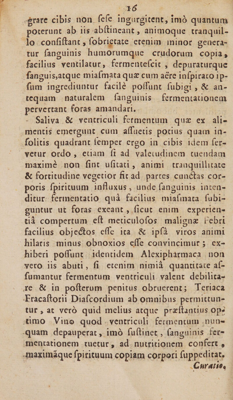 grare cibis non fefe ingurgitent, imo quantum poterunt ab iis abftineanc, animoque tranquil¬ lo confiftanc, fobrietate etenim minor genera¬ tur fanguinis humorumque crudorum copia» facilius ventilatur, fermencefcit , dcpuraturquc fanguis,acque mialmata qua? cum aere infpiratoip- fum ingrediuntur facile potiunt fubigi , &amp; an¬ tequam naturalem fanguinis fermenutionem pervertant foras amandari. Saliva &amp; ventriculi fermentum quse ex ali¬ mentis emergunt cum afluetis potius quarn in- folitis quadrant femper ergo in cibis idem fer¬ vetur ordo , etiam fi ad valetudinem tuendam maxime non fine ufitati, animi tranquillitate &amp; fortitudine vegetior fit ad partes cundtas cor¬ poris fpirituum influxus, unde fanguinis inten¬ ditur fermentacio qua facilius miafmaca fubi- guntur ut foras exeant, ficuc enim experien¬ tia compertum eft meticulofos malignas febri facilius obje$os cfle ita &amp; ipfa viros animi hilaris minus obnoxios dfe convincimur; ex¬ hiberi potiunt identidem Alexipharmaca non vero iis abuti, fi etenim nimia quantitate af- fumantur fermentum ventriculi valent debilita¬ re &amp; in pofterum penitus obruerent; Teriaca Fracaftorii Diafcordium ab omnibus permittun¬ tur , at vero quid melius atque praeftantiiis op¬ timo Vio© quod ventriculi fermentum nun¬ quam depauperac, imo fufiinet, fanguinis fer- mencationem tuetur, ad nutritionem confert, tisaximaque fpirituum copiam corpori fuppeditat. Curatis*