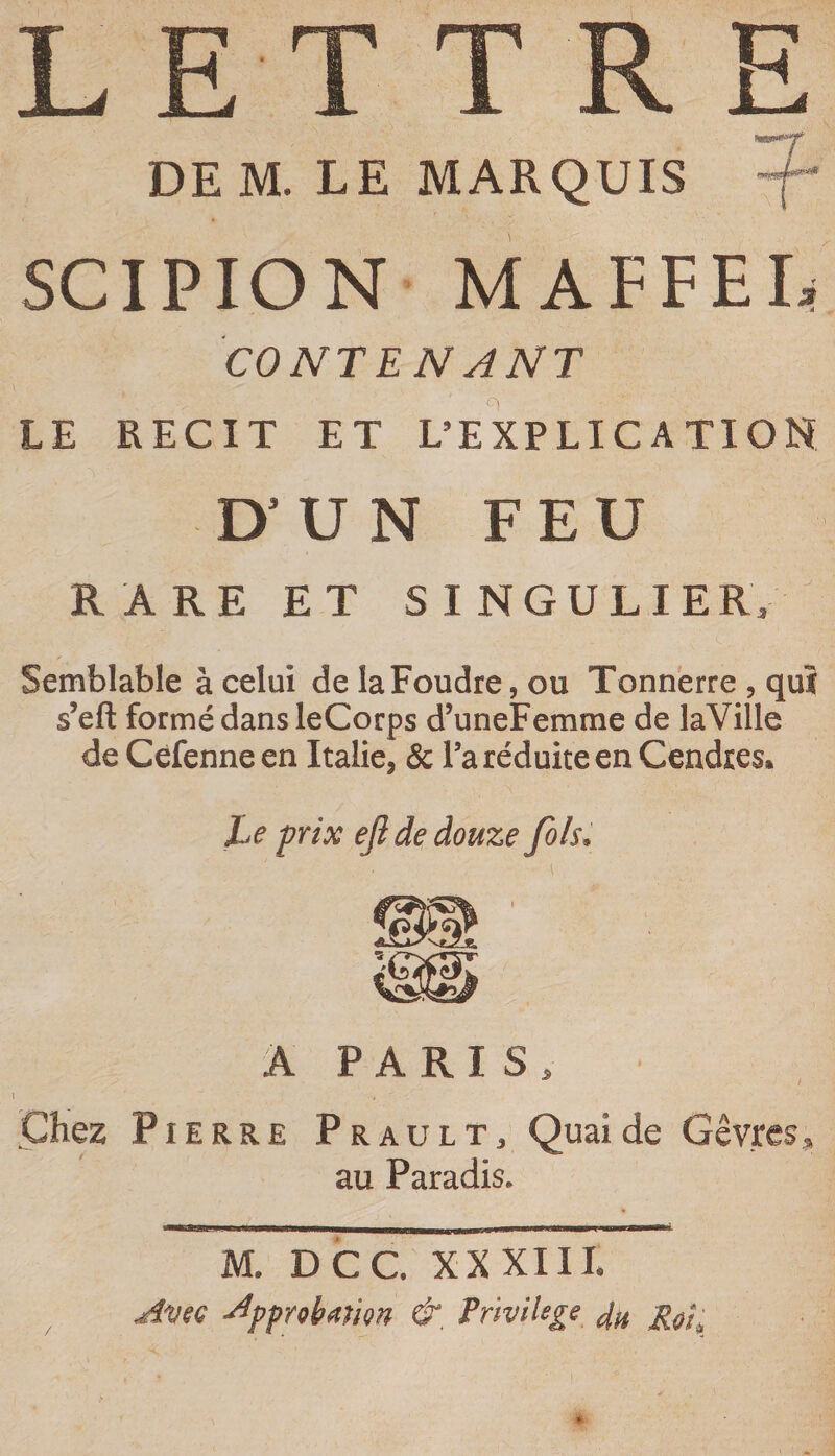 DE M. LE MARQUIS SCIPION MAFFEIi CONTENANT LE RECIT ET L’EXPLICATION D’ U N FEU RARE ET SINGULIER. Semblable à celui de la Foudre, ou Tonnerre , quî s’eft formé dans leCorps d’uneFemme de laVille de Céfenne en Italie, &amp; Ta réduite en Cendres» Le frix ejl de douze fols. À PARIS, Chez Pierre Prault, Quaide Gêvres, au Paradis. M. DCC XX XIIL Avec ^pprohmion &amp;, Frmlege /