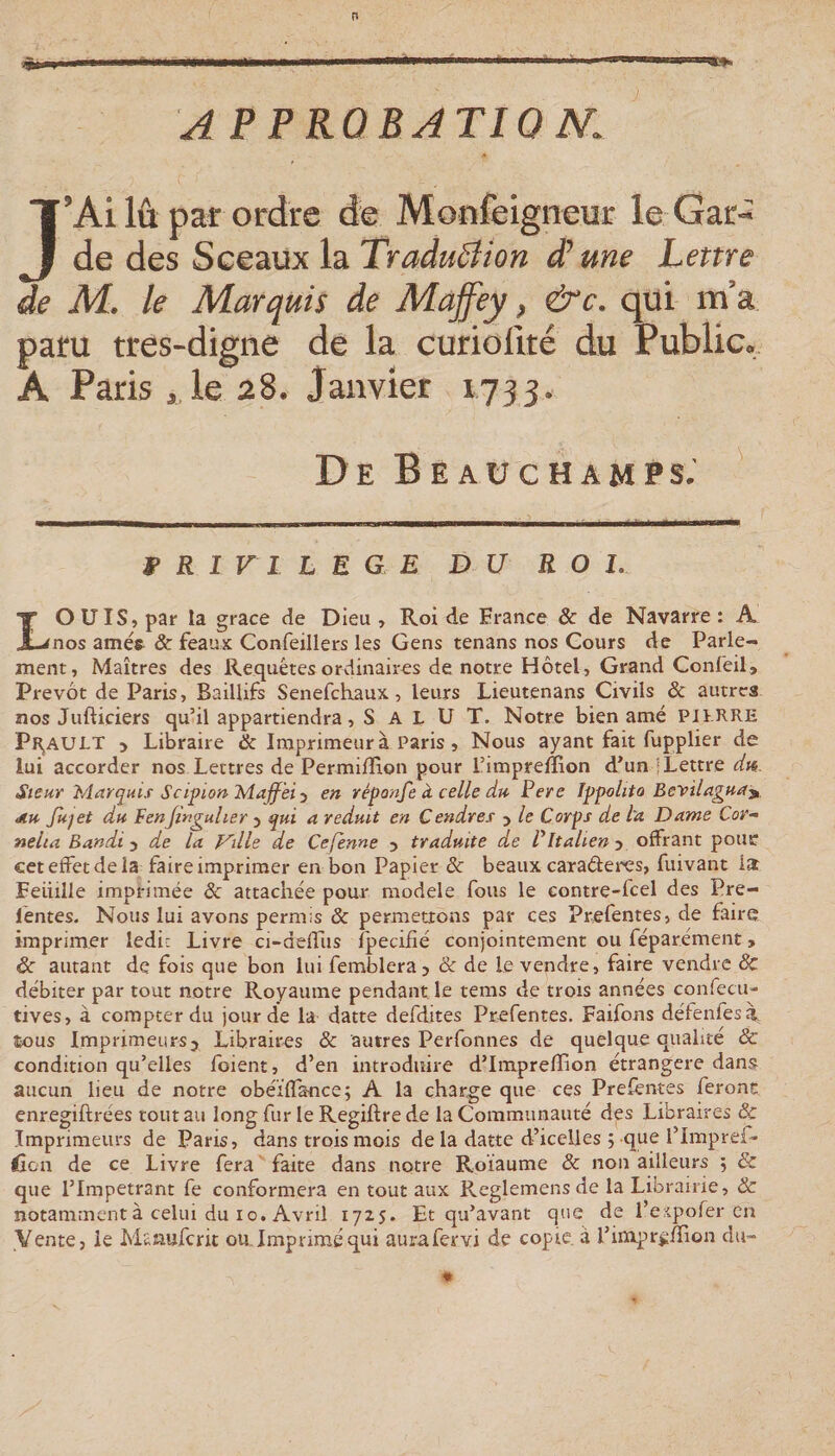 APPRQBATIO N. J’Ai lû par ordre de Monfeigneur le Gar¬ de des Sceaux la TraduSlion d’une Lettre de M, le Marquis de Maffey, &amp;c. qui m’a paru tres-digne de la curioflté du Public.. A Paris , le 28. Janvier 1733. De B EAU CH AM PS. ' f R I VI L n G E DU ROI. LOUIS, par la grâce de Dieu , Roi de France &amp; de Navarre : A nos améft &amp; féaux Confeillers les Gens tenans nos Cours de Parle¬ ment, Maîtres des Requêtes ordinaires de notre Hôtel, Grand Confeil, Prévôt de Paris, Baillifs Senefchaux, leurs Lieutenans Civils &amp; autres nos Jufticiers qu’il appartiendra, S A L U T. Notre bien amé PJtRRE PRjAULT 5 Libraire &amp; Imprimeur à Paris, Nous ayant fait fupplier de lui accorder nos Lettres de Permiffîon pour l’impreffion d’un | Lettre Sieur Marquis Scipion Majf 'ei 3 en réponfe à celle du Pere Ippolito Bevilaguay. Jiu fujet du Penjmguher 3 qui a réduit en Cendres 3 le Corps de ta Dame Cor- nelta Bandi y de la Ville de Cefënne 3 traduite de Pltalienj offrant pour cet effet de la faire imprimer en bon Papier 3c beaux caraderes, fuivant la Feuille imprimée 3c attachée pour modèle fous le contre-fcel des Pre- léntes. Nous lui avons permis 3c permettons par ces Prefentes, de faire imprimer ledi: Livre ci-deffus îpecifié conjointement ou féparément, 3c autant de fois que bon lui femblera3 &amp; de le vendre, faire vendre &amp; débiter par tout notre Royaume pendant le tems de trois années confecu- tives, à compter du jour de la datte defdites Prefentes. Faifons défenfesà îious Impi'imeurs3 Libraires &amp; autres Perfonnes de quelque qualité 3c condition qu’elles foient, d’en introduire d’Impreffîon étrangère dans aucun lieu de notre obéïflance; A la charge que ces Prefentes feront enregiftrées tout au long fur le Regiftre de la Communauté des Libraires 3c Imprimeurs de Paris, dans trois mois de la datte d’icelles ; que l’Impref- lîon de ce Livre fera faite dans notre Roïaume 3c non ailleurs ; 3c que l’Impétrant fe conformera en tout aux Reglemensde la Librairie, 3c notamment à celui du 10. Avril 1725. Et qu’avant que de l’espofer en Vente, le Msnuferit ou. Imprimé qui aurafervi de copie, à l’imprüffion du-