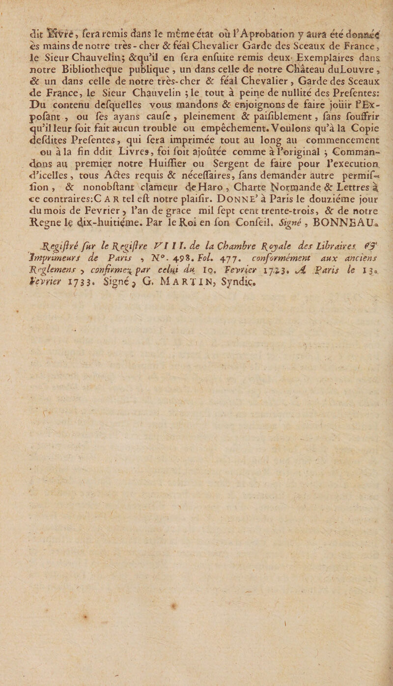 &lt;3it fera remis cîans îe même état où l’Aprobation y aura été donstéi es mains de notre très-cher &amp; féal Chevalier Garde des Sceaux de France, le Sieur Chauvelin; &amp;qu’il en fera enfuite remis deux- Exemplaires dans notre Bibliothèque publique , un dans celle de notre Château duLouvre, &amp; un dans celle de notre très-cher Sc féal Chevalier , Garde des Sceaux de France, le Sieur Chauvelin île tout à peine de nullité des Prefentes: Du contenu defquelles vous mandons &amp; enjoignons de faire jouir f Ex- pofant , ou Tes ayans caufe, pleinement &amp; pailîblement, fans fouffrir qu’il leur foit fait aucun trouble ou empêchement. Voulons qu’à la Copie defdites Prefentes, qui fera imprimée tout au long au commencement ou à la fin ddit Livres, foi foit ajoutée comme à l’original j Comman¬ dons au premier notre Huififier ou Sergent de faire pour l’execution, d’icelles , tous Ades requis &amp; nécelTaires, fans demander autre permif-&lt; lion , «Sc nonobftant clameur de Haro , Charte ISlorroande &amp; Lettres ce contraires;C A R tel eft notre plaifir. Donne’ à Paris le deuxième jour du mois de Février &gt; l’an de grâce mil fept cent trente-trois, 3c de notre Régné Iç dix-huitiçme. Par le Roi en fon Confeil. Si^né , BONNEAU» B^egiflvé fur le B^egifîre VI11. de la Chambre B^ojale des Libraires, ^‘3* Imprimeurs de Parts , N®. 49*. Fol. 477. conformément aux anciens Urglemens-y confirme^ par eeltii du Iq. Février 17,.A Paris le 139 i’evrier 1733. Signé j G. Marïin, Syndiç. I