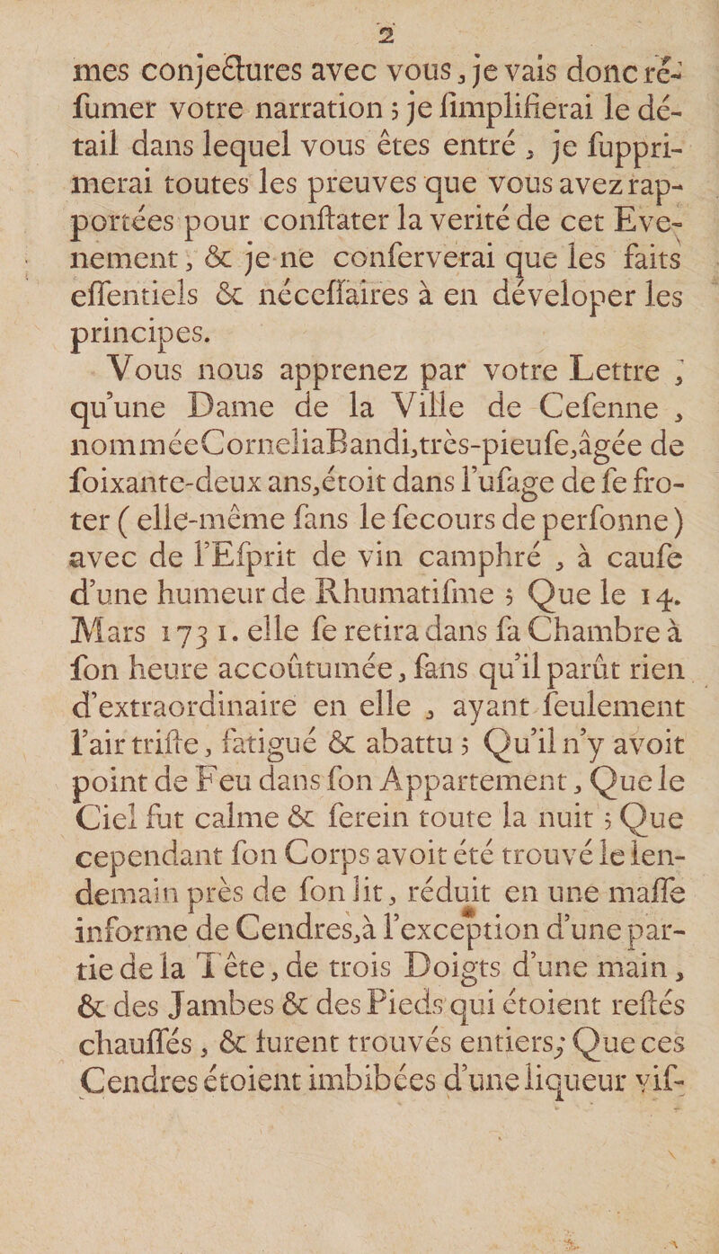 mes con]e£lures avec vous, je vais doncre- fumet votre narration 5 je lîmplifierai le dé¬ tail dans lequel vous êtes entré , je fuppri- merai toutes les preuves que vous avez rap¬ portées pour conftater la vérité de cet Evé¬ nement , ôc jeme conferverai que les faits effentiels ôc nécefîaires à en déveloper les principes. Vous nous apprenez par votre Lettre 1 quune Dame de la Ville de Cefenne , nomméeCorneliaBandi,très-pieufe,âgée de foixante-deux ans,étoit dans l’ufage de fe fro- ter ( elle-même fans le fecours de perfonne ) avec de TEfprit de vin camphré , à caufe d’une humeur de Rhumatifme 5 Que le 14. Mars 1731. elle fe retira dans fa Chambre à fon heure accoutumée, fans qu’il parût rien d’extraordinaire en elle , ayant feulement l’air trifte, fatigué &amp; abattu $ Qu’il n’y avoir point de Feu dans fon Appartement, Que le Ciel fut calme &amp; ferein toute la nuit 5 Que cependant fon Corps avoir été trouvé le len¬ demain près de fon lit, réduit en une maffe informe de Cendres,à l’exception d’une par¬ tie de la 1 ête, de trois Doigts d’une main, &amp; des Jambes &amp; des Pieds qui étoient reliés chauffés , &amp; lurent trouvés entiers; Que ces Cendres étoient imbibées d’une liqueur vif- A