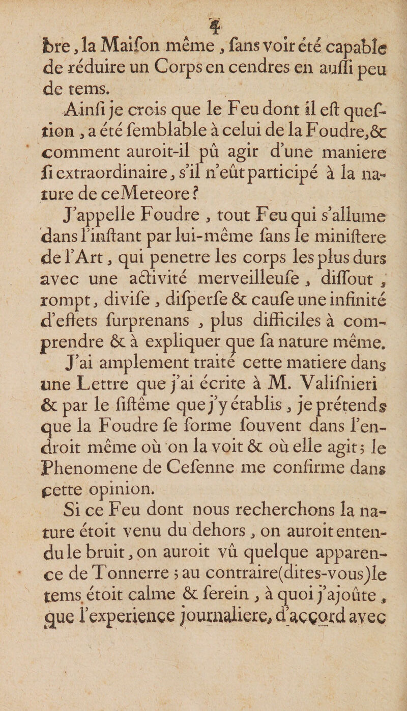 Jbre, la Maifon même, fans voir été capable de réduire un Corps en cendres en auffi peu de tems. Ainfi je crois que le Feu dont il eft quef- tion , a été femblable à celui de la Foudre,ôc comment auroit-il pu agir d une maniéré Il extraordinaire J s’il n’eût participé à la na** îure de ceMeteore ? J’appelle Foudre , tout Feu qui s’allume dansTinflaiit par lui-même fans le miniftere de l’Art, qui pénétré les corps les plus durs avec une aélivité merveilleufe diffout , rompt J divife ^ dilperfe &amp; caufe une infinité d’eflets furprenans plus difficiles à com¬ prendre &amp; à expliquer cjue fa nature même. J’ai amplement traite cette matière dans une Lettre que j’ai écrite à M. Valifnieri &amp; par le fiftême que j’y établis ^ je prétends que la Foudre fe forme fouvent dans l’en¬ droit même où on la voit ôc où elle agit 5 le Phenomene de Cefenne me confirme dans ^:ette opinion. Si ce Feu dont nous recherchons la na¬ ture étoit venu du dehors ^ on auroit enten¬ du le bruits on auroit vu quelque apparen¬ ce de Tonnerre 5 au contraire(dites-vous)le tems étoit calme &amp; ferein ^ à quoi j’ajoute , que iexperiençe journalière, d’aççqrd avec