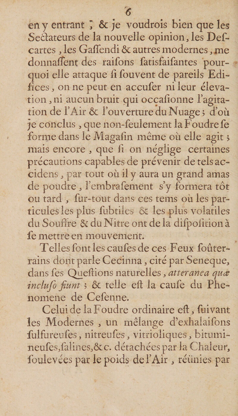 15 en y entrant I &amp; je voudroîs bien que les Seàateurs de la nouvelle opinion, les Def- cartes, les Gaffendi &amp; autres modernes, me donnalîent des raifons fatisfaifantes pour¬ quoi elle attaque fi fouvent de pareils Edi¬ fices, on ne peut en accufer ni leur éléva¬ tion, ni aucun bruit qui occafionne Tagita- tion de TAir &amp; l’ouverture du Nuage? d’où je conclus , que non-feulement la Foudre fe forme dans le Magafin même où elle agit &gt; mais encore , que fi on néglige certaines précautions capables de prévenir de telsac- cidens, par tout où il y aura un grand amas de poudre , l’ernbrafement s’y formera tôt ou tard , fur-tout dans ces tems où les par¬ ticules les plus fubtiies &amp; les plus volatiles du Soufrre &amp; du Nitre ont de la difpolition à fe mettre en mouvement. Telles font les caufes de ces Feux foûter- rains dont parle Cecinna, cité par Seneque, dans fes Queflions naturelles, atteranea qucs inclufo fiunt ? &amp; telle efl: la caufe du Phé¬ nomène de Cefenne. Celui de la Foudre ordinaire eft, fuivant les Modernes , un mélange d’exhalaifons fulfureufes, nitreufes, vitrioliques, bitiimi- neufes,falines,&amp;c. détachées par la Chaleur, foulevées par le poids defAir, réünies par