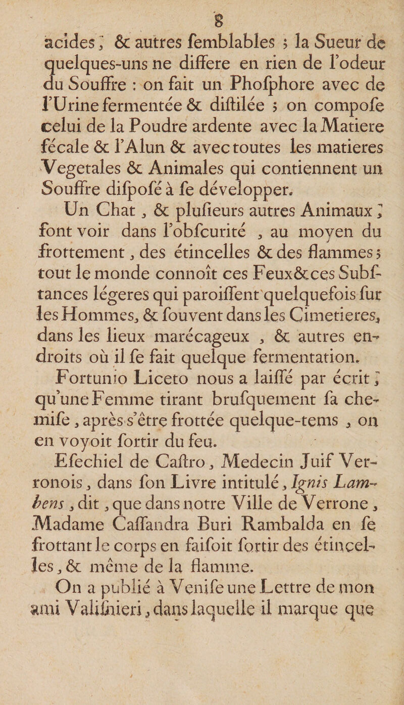 acides ; & autres femblables 5 la Sueur de quelques-uns ne diflere en rien de Todeur du Souffre : on fait un Pholphore avec de rUrine fermentée & diftilée ? on compofe celui de la Poudre ardente avec la Matière fécale ôc TAlun & avec toutes les matières Vegetales & Animales qui contiennent un Souffre difpofé à fe développer. Un Chat ^ & plufieurs autres Animaux I font voir dans robfcurité , au moven du / frottement, des étincelles & des flammes 5 tout le monde connoît ces Feux&ces Subf- tances légères qui paroiffent'quelquefois fur les Hommes^ & fouvent dans les Cimetières^ dans les lieux marécageux , ôc autres en¬ droits où il fe fait quelque fermentation. Fortunio Liceto nous a laiffé par écrit, qu’une Femme tirant brufquement fa che- mife 3 après s’être frottée quelque-tems 3 on en voyoit fortir du feu. Efechiel de Caflro^ Médecin Juif Ver- ronoisj dans fon Livre intitulé 3 Lam-- bens 3 dit 3 que dans notre Ville de Verrone 3 Madame Caffandra Buri Rambalda en fe frottant le corps en faifoit fortir des étincel¬ les 3 & même de la flamme. On a publié à Venifeune Lettre de mon ami Valiliiieri 3 dans laquelle il marque que