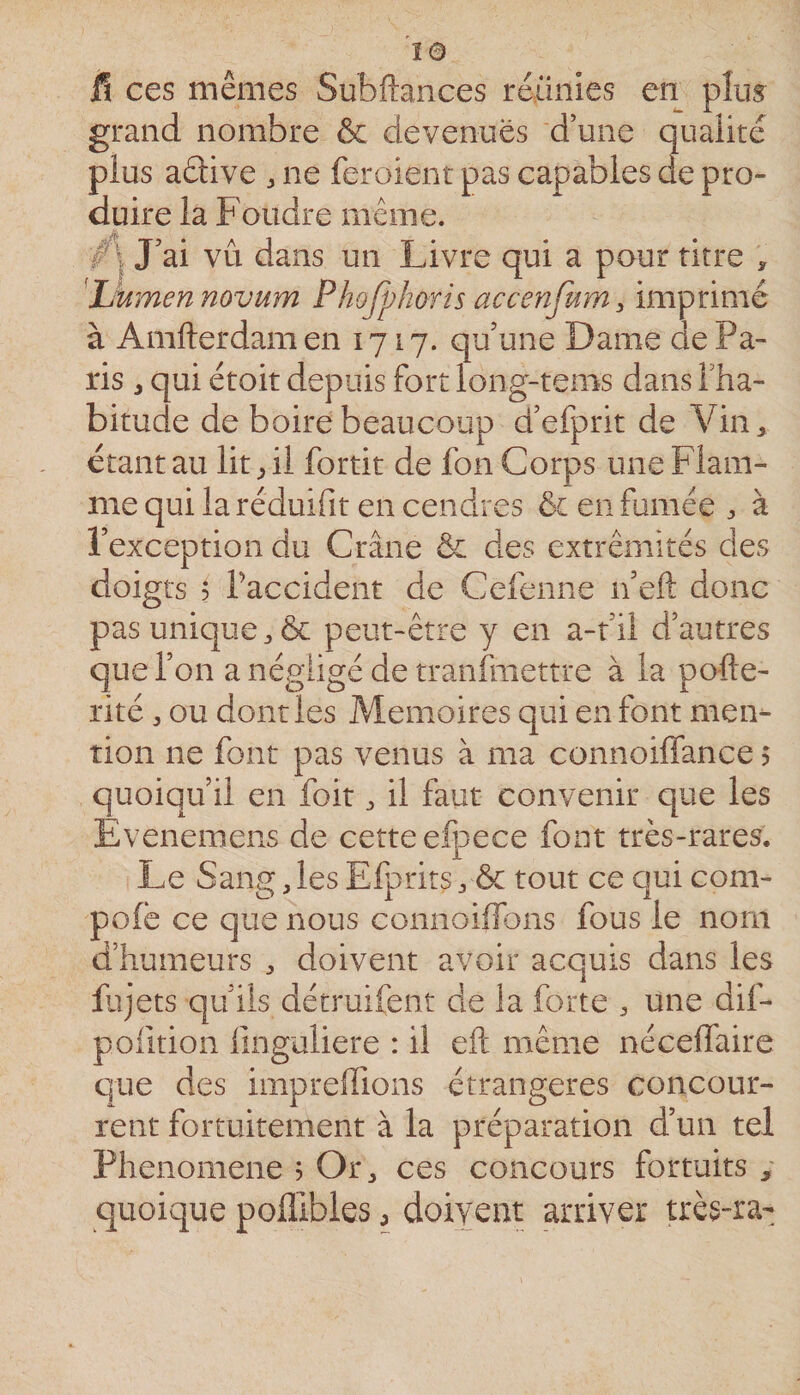 fl ces mêmes Subftances réunies en plus grand nombre &amp; devenues d’une qualité plus aâive ^ ne feroient pas capables de pro¬ duire la Foudre même. ■f\ J’ai vu dans un Livre qui a pour titre , 'JJumennovum Phojphoris accenfum imprimé à Amfterdam en 1717. qu’une Dame de Pa¬ ris J qui étoit depuis fort long-tems dans l’ha¬ bitude de boire beaucoup d’efprit de Vin&gt; étant au lit ^ il fortit de fon Corps une Flam¬ me qui la réduifit en cendres ôc en fumée à l’exception du Crâne ôc des extrémités des doigts $ raccident de Cefenne n eft donc pas unique &amp; peut-être y en a-t’ii d’autres que l’on a négligé de tranfniettre à la pofte- rité ou dont les Mémoires qui en font mei&gt; tion ne font pas venus à ma connoiffance 5 quoiqu’il en foit ^ il faut convenir que les Evenemens de cette efpece font très-rares. Le Sang,lesEfpritSy&amp; tout ce quicom- pole ce que nous connoiilons fous le nom d’humeurs , doivent avoir acquis dans les fjjets qu’ils détruifent de la forte , une dif- pofition linguliere : il eft même néceffaire que des impreftions étrangères concour- rent fortuitement à la préparation d’un tel Phenomene ? Or^ ces concours fortuits y quoique pofllbles, doivent arriver très-ra-