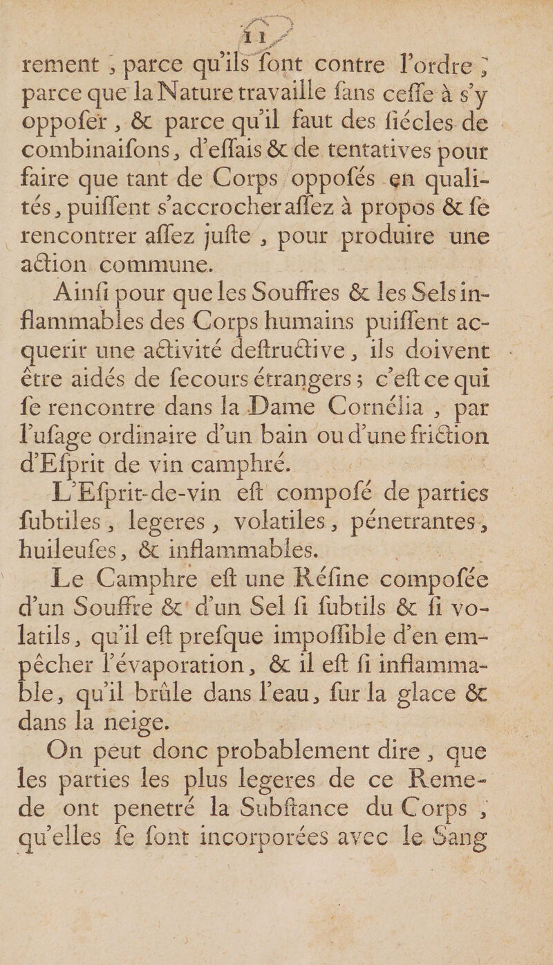 rement ^ parce qu ilsTont contre Tordre ^ parce que la Nature travaille fans ceffe à s’y oppofer ^ &amp;c parce qu il faut des fiécles de combinaifons d’effais&amp;de tentatives pour faire que tant de Corps oppofés en quali¬ tés, puilfent s’accrocher allez à propos ôcfe rencontrer aflez jufte , pour produire une aâion commune. Ainfi pour que les Souffres &amp; les Sels in¬ flammables des Corps humains puilfent ac¬ quérir une aâivité deftrudive, ils doivent être aidés de fecours étrangers 5 c’eftcequi fe rencontre dans la Dame Cornélia , par Tufage ordinaire d’un bain ou d’une friâion d’Efprit de vin camphré. L’Efprit-de-vin efl: compofé de parties fubtiles , legeres ^ volatiles, pénétrantes, huileufes, &amp; inflammables. Le Camphre eft une Réfme compofée d’un Souffre &amp; d’un Sel lî fubtils &amp; fi vo¬ latils, qu’il efl: prefque impoffible d’en em¬ pêcher l’évaporation, &amp; il eft fi inflamma¬ ble, qu’il brûle dans Teau, fur la glace ôc dans la neige. On peut donc probablement dire , que les parties les plus legeres de ce Reme- de ont pénétré la Subftance du Corps , quelles fe font incorporées avec le Sang