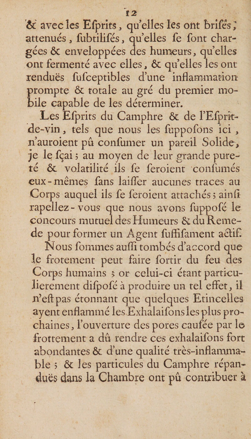 t2 &amp;c avec les Efprits^ qu’elles les ont brîfeV; atténués, fubtilifés, qu’elles fe font char¬ gées 6c enveloppées des humeurs, quelles ont fermenté avec elles, ôc qu’elles les ont rendues fufceptibles d’une inflammation prompte 6c totale au gré du premier mo¬ bile capable de les déterminer. Les Efprits du Camphre 6c de l’Efprit- de-vin, tels que nous les fuppofons ici , n’auroient pu confumer un pareil Solide, je le fçai 5 au moyen de leur grande pure¬ té 6c volatilité ils fe feroient confumés eux-mêmes fans laiffer aucunes traces au Corps auquel ils fe feroient attachés? ainfi rapellez - vous que nous avons fuppofé le concours mutuel des Humeurs êc du Renie- de pour former un Agent fuffifament aêtifl Nous fommes aufli tombés d’accord que le frotement peut faire fortir du feu des Corps humains &gt; or celui-ci étant particu¬ lièrement difpofé à produire un tel effet, il n’eftpas étonnant que quelques Etincelles ayent enflammé les Exhalaifonsles plus pro¬ chaines, l’ouverture des pores caufée par le frottement a dû rendre ces exhalaifons fort abondantes 6c d’une qualité très-inflamma¬ ble ? 6c les particules du Camphre répan¬ dues dans la Chambre ont pu contribuer à