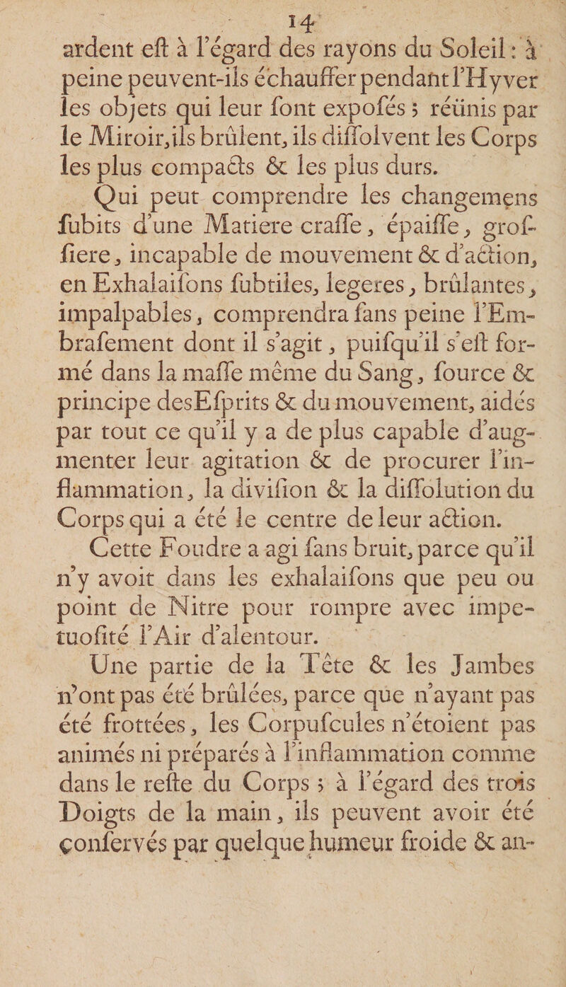 ardent eft à l’égard des rayons du Soleil : à peine peuvent-ils échauffer pendant l’Hy ver les objets qui leur font expofés 5 réünis par le Miroirdls brûlent^ ils diflblvent les Corps les plus Gompaâs &amp; les plus durs. Qui peut comprendre les changemens fubits d’une Matière craffe, épaiffe ^ grot liere^, incapable de mouvement &amp; d’aélionj en Exhaiailbns fubtiles^, legeres^ brûlantes^ impalpables, comprendra fans peine l’Em-” brafement dont il s’agit, puifqu’il s’ell: for¬ mé dans la maffe même du Sang, fource ôc principe desEfprits &amp; du mouvement, aidés par tout ce qu’il y a de plus capable d’aug¬ menter leur agitation Ôc de procurer fin- flammation, la clivifion &amp; la diffolution du Corps qui a été le centre de leur aêlion. Cette Foudre a agi fans bruit, parce qu’il n y avoit dans les exhalaifons que peu ou point de Nitre pour rompre avec impe- tuofité l’Air d’alentour. Une partie de la Tête &amp; les Jambes n’ont pas été brûlées, parce que n’ayant pas été frottées, les Corpufcules n’étoient pas animés ni préparés à rinfiammation comme dans le refte du Corps &gt; à l’égard des trois Doigts de la main, ils peuvent avoir été çoniervés par quelque humeur froide &amp; an-