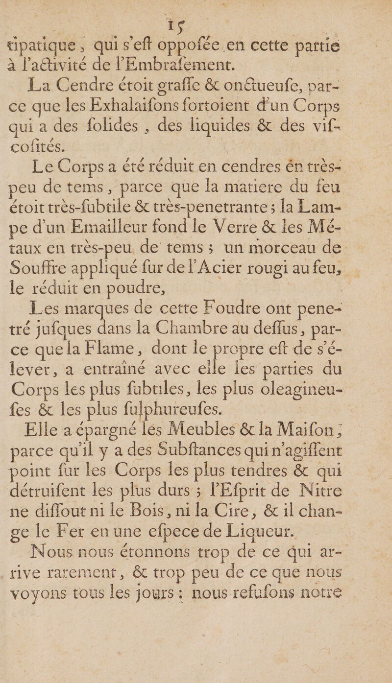 tipatiqce ^ qui s’efi oppofée en cette partie à l’aélivité de rEmbrafement. La Cendre étoit graffe &amp; onâueufe, par¬ ce que les Exhalaifons fortoient d'un Corps qui a des folides des liquides &amp; des vif- colités. Le Corps a été réduit en cendres én très- peu de tems ^ parce que la matière du feu étoit très-fubtile &amp;c très-penetrante ? la Lam¬ pe d’un Emailleur fond le Verre &amp; les Mé¬ taux en très-peu de tems 5 un niorceau de Souffre appliqué fur de l’Acier rougi au feu, le réduit en poudre. Les marques de cette Foudre ont péné¬ tré jufques dans la Chambre au deffus, par¬ ce que la Flame, dont le propre eft de s’é¬ lever, a entraîné avec elle les parties du Corps les plus fubtiles, les plus oleagineu- fes &amp;: les plus fulphureufes. Elle a épargné les Meubles &amp; la Maifon; parce qu’il y a des Subftancesquin’agiffent point fur les Corps les plus tendres &amp; qui détruifent les plus durs 5 l’Efprit de Nitre ne diffout ni le Bois, ni la Cire^ ôe il chan¬ ge le Fer en une efpece de Liqueur. Nous nous étonnons trop de ce qui ar¬ rive rarement, &amp; trop peu de ce que nous voyons tous les jours ; nous refufons notre