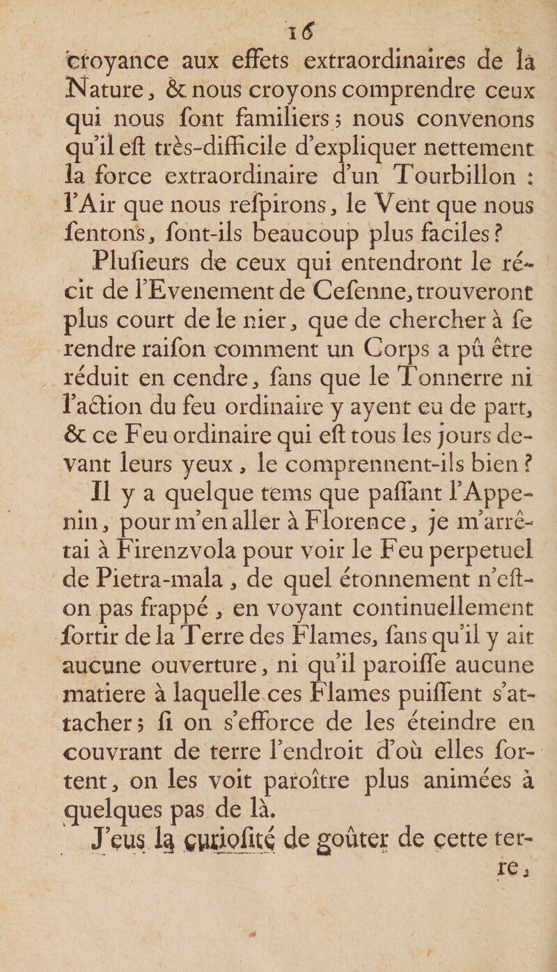 croyance aux effets extraordinaires de là Nature 3 &amp; nous croyons comprendre ceux qui nous font familiers 5 nous convenons qu’il efl: très-difficile d’expliquer nettement la force extraordinaire d’un Tourbillon : l’Air que nous refpirons^ le Vent que nous fentons, font-ils beaucoup plus faciles? Plufieurs de ceux qui entendront le ré¬ cit de l’Evenementde Cefenne^ trouveront plus court de le niei*:, que de chercher à fe rendre raifon comment un Corps a pu être réduit en cendre ^ fans que le Tonnerre ni l’aétion du feu ordinaire y ayent eu de part, &amp; ce Feu ordinaire qui eft tous les jours de¬ vant leurs yeux , le comprennent-ils bien ? Il y a quelque rems que paffant l’Appe- nin, pour m’en aller à Florence, je m’arrê¬ tai à Firenzvola pour voir le Feu perpétuel de Pietra-mala , de quel étonnement n’eft- on pas frappé , en voyant continuellement fortir de la Terre des Fiâmes, fans qu’il y ait aucune ouverture, ni qu’il paroiffe aucune matière à laquellexes Fiâmes puiffent s’at¬ tacher; fi on s’efforce de les éteindre en couvrant de terre l’endroit d’où elles for- tent, on les voit paroître plus animées à quelques pas de là. J eus CWÛofité de goûter de çette ter¬ re ^