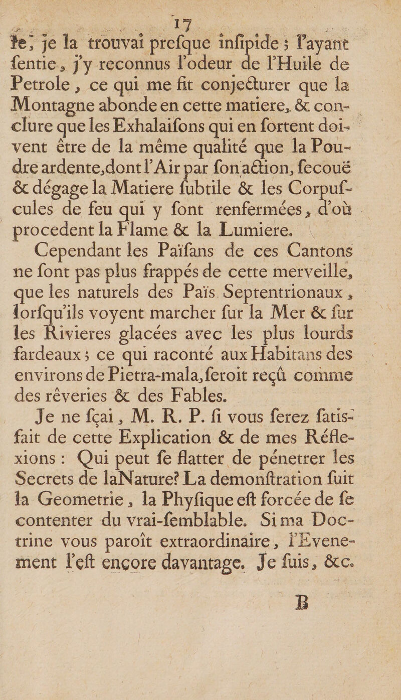 je la trouvai prefque înfipîde $ Fayant fentie &gt; j’y reconnus Fodeur de THuile de Petrole, ce qui me fit conjeûurer que la Montagne abonde en cette matière^. &amp; coiv dure que les Exhalaifons qui en fortent doi^ vent être de la même qualité que la Pou« dre ardente^dont FAir par fon attion, fecouë &amp; dégage la Matière fubtile &amp; les Corpuf- cules de feu qui y font renfermées y a où procèdent la Flame &amp; la Lumière, Cependant les Païfans de ces Cantons ne font pas plus frappés de cette merveille, que les naturels des Païs Septentrionaux, lorfqu ils voyent marcher fur la Mer &amp; fur les Rivières glacées avec les plus lourds fardeaux 5 ce qui raconté aux Habitans des environs de Pietra-mala^feroit reçu coihme des rêveries &amp; des Fables. Je ne fçai, M. R. P. fi vous ferez fatis- fait de cette Explication &amp; de mes Réfle¬ xions : Qui peut fe flatter de pénétrer les Secrets de laNature? La demonftration fuit la Geometrie, la Phyfîque eft forcée de fe contenter du vrai-fembiable. Si ma Doc¬ trine vous paroît extraordinaire, FEvene- ment Feft encore davantage. Je fuis, ôcc.