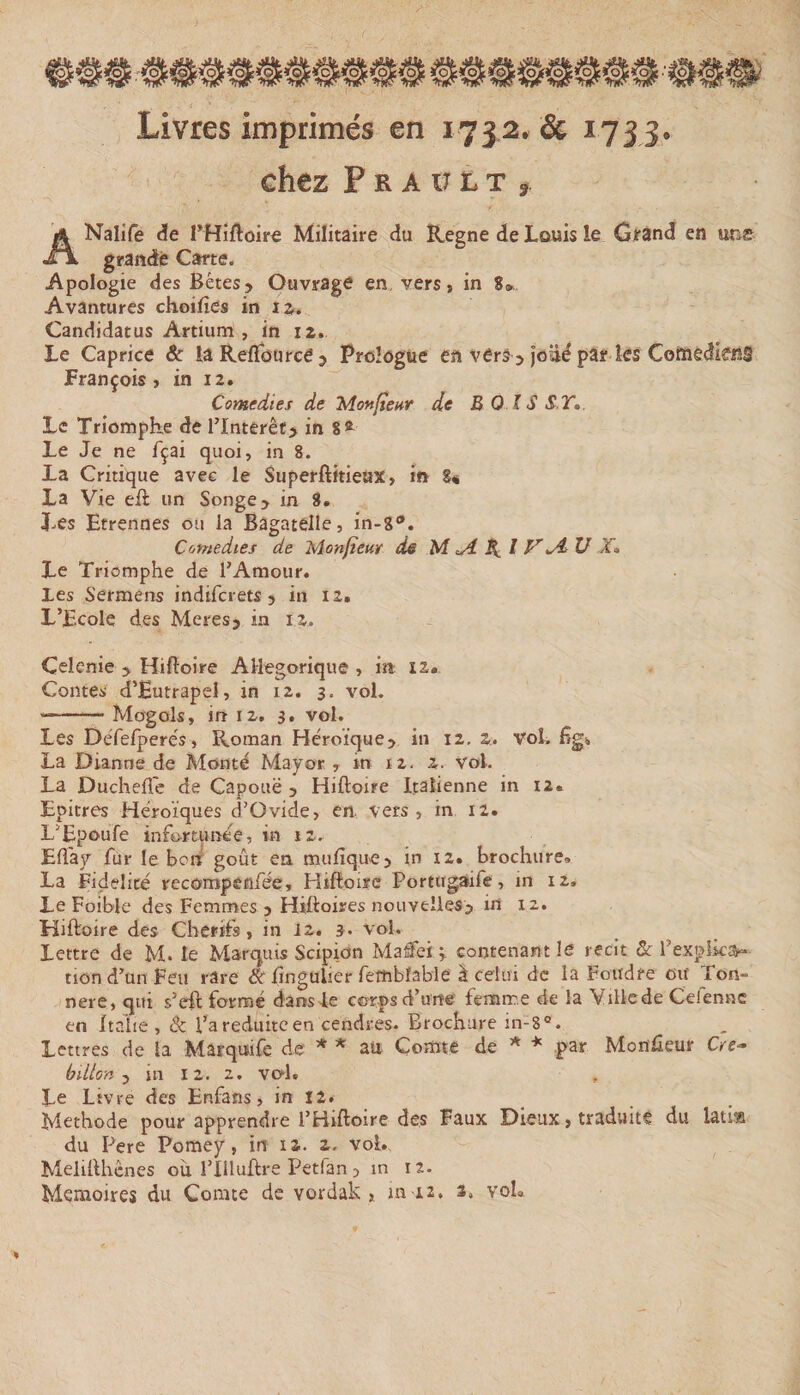 Livres imprimés en 1732. &amp; 173 3. chez P R A ir L T , ANalife de rHîftoire Militaire du îtegne de Louis le Gtand en une grande Carte. Apologie des Bêtes&gt; Ouvrage en, vers, in 8» Avantures choifîes in la.. Candidatus Artium , in 12. Le Caprice &amp;: lâ ReiTource 3 Prologue en vers 3 joüd par ks ComedkiîS François, in 12. Comédies de Mon/tcHr de B 0 IS S T,. Le Triomphe de l’Interêf&gt; in 8* Le Je ne fçai quoi, in 8. La Critique avec le Superftitieux, in 8« La Vie eft un Songe &gt; in 8. Les Etrennes ou la Bagatelle, in-g®. Comedtes de Monfîeur dê M ^ X l V^ V X, Le Triomphe de l’Amour. Les Sermens indifcrets &gt; in 12. L’Ecole des Meres3 in i z. Celenie &gt; Hifîoire Allégorique , in 12. Contes' d’Eutrapel, in 12. 3. vol. -— Mogols, in 12. 3. vol. Les DeTerperés » Roman Héroïque3 in 12, 2. vol, Eg* La Dianne de Monté Mayor , int 12. 2. vol. La Duchefl'c de Capouë y Hiftoire Italienne in 12. Epitres Héroïques d’Ovide, en vers , in 12. L’Epoufe infortunée, in 12, Eft'ay fur le boni goût en mufique3 in 12. brochure. La Fidelité recoropenfée, Hifloisc Porttigaife, in 12. Le Foible des Femmes 3 Hiftoires nouvelles^ in 12. Hiftoire des Cherifs , in 12. 3. vol. Lettre de M. le Marquis Scipictn Maffei contenant le récit &amp; l’explka- non d’un Feu rare dê iingulier fettiblable à celui de la Foudre ou Ton- nere, qui s’eft formé dans le corps d’une' femme de la Viliede Celennc en Italie , &amp; l’a réduite en cendres. Brochure in-8° . Lettres de la Mârqutfe de * * aü Comte de * par MonHeur Cre- bUlon y in 12. 2. vol. Le Livre des Enfans, in 12. Méthode pour apprendre l’Hiftoire des Faux Dieux, traduite du latia du Pere Pomey, in 12. 2. vol. Melillhcnes ou riiluftre Petfan 3 in 12. Mémoires du Comte de vordak , m 12, s, voL