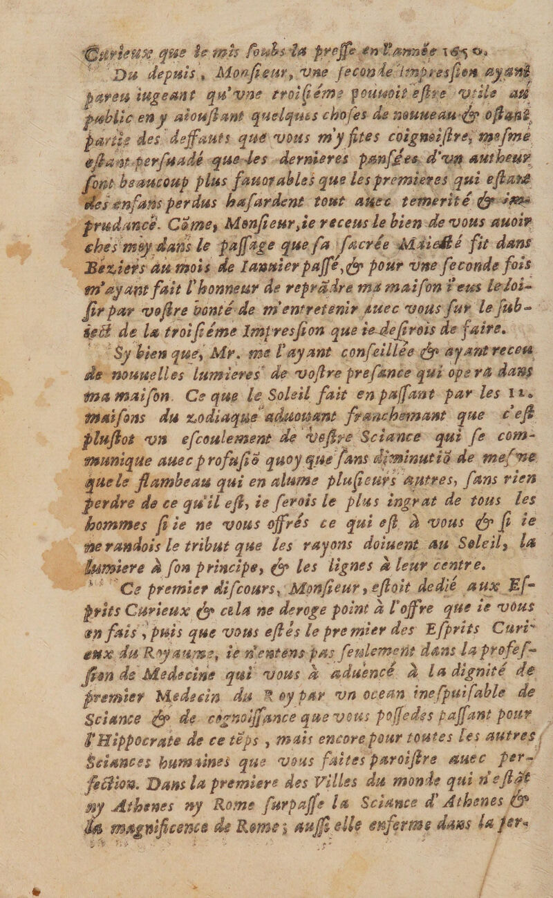 'Çfttkpf#. que îe mi$ foubs- la pyejfe en tannes \6^ o. Da depuis, Monfieur, vne fe cm 4e 7 mp resfi en ayq riî. par en mge an f qu'vne troisième fournit éflre vtüe em public en y aiouflant quelques chofes de nwueaufy&gt; oftaiî£s parti# des defauts que vous my fîtes coigmiftre, mefme gflafl# per fa Adé que des dermeres pan fées d’vn authmr font beaucoup plus fauorables que les premières qui eft&amp;të des tnfans perdus hafardent tout a me témérité &amp; im¬ prudence. Cïme% Monfieur Je receus le bien devons auoi? thés m®y dans le paffage que fa facrée MàieMé fit dans Béziers au mois de Iamier paffé,&amp; pour vne fécondé fois m*ayant fait l'honneur de reprdire mamaifon i eus le loi- Jïrpar voftre bonté de m'entretenir suec vous fur le fub~ ieB de la troifiéme Imtresflon que iedefl rois de faire. Sy bien que, Mr. me l'ayant confeillee &amp; ayant receu de nowielles lumières de vojlre pref&amp;nce qui opéra dans ma maifon Ce que le Soleil fait en paffant par les n» maifons du zodiaque aânouant frmchemant que c efl pluflot vn efcoulement de voflfc Sciante qui fe com¬ munique auec profuflo quoyqnefans dfminutio de mefne que le flambeau qui en alume placeurs autres, fans rien perdre de ce quil efl, te ferois le plus ingrat de tous les hommes fl ie ne vous offres ce qui efl à vous &lt;&amp; fl ie ÿserandois le tribut que les rayons do tuent au Soleil} la lumière a fon principe, fy les lignes &amp; leur centre. Ce premier difcours, Monfleur, efloit dedie aux Bf° prit s Curieux fgp cela ne dérogé point à l'offre que ie vous en fais , puis que vous efl es le premier des Efprits Curr eux du Roy aume, ie n entons pas feulement dans lapro fef- flon de Médecins qui vous a aduénce a la dignité de premier Médecin du ® oy par vn océan ine fput fable de Sciante de cognciffance que vous poffedes paffant pour fl? Hippocrate de ce teps , mais encore pour toutes les autres Éeisnces bumùnes que vous faites paroiflre auec per- feclion. Hans la première des Villes du monde qui rieftdt m Athènes ny Rome furpaffe U Sciante d'Athènes &amp; M magnificence de Rmei aufflelle enferme dans laper*