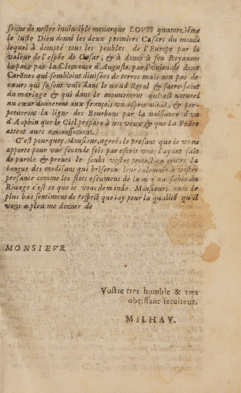 pmedè mfirc murndhle monarque LOVTS quatorzième le lu fie Dieudonné les deux premiers Ce fars du morne lequel à dompté tous les peubles de l'Europe par là valeur de l efpee de G&amp;for, d donné à fon Royaumt la paix par laClemance d'Augufie par Vvmon de deux Cerdnes qui fembloint diuifées de terres mais non pas de moeurs qui fe font vnis 'dans le nœud Royal (y facro-ftint du mariage &amp; qui dans le mouuement qui'-e Si naturel au cœur donneront aux français vn sfprit &lt;vh*i . &amp; per- petueront la ligne des Bourbons par la naifcmce d'vn d Auphin que le Ciel préparé d nos veux fo que l a Fracs attent auec e;n,nrejfemen!\ C'efi pourquoy .Monfieur^agreés le f refont que is vo us apporte pour vne fécondé fois par e frit vous V ayant fait de parole. &amp; prestes le foubs vojfrê i.r-nèflion centre la langue des ms difans qui briferon. leur calomnie a vofifr pre fonce comme les flots efcumeus de la m r au fable du Riuage ce fi ce que ie vous demande, Monfeur, au es le plus bas fe miment de tefpecï queiay pour la qualité qu’il vofps a pleiï me donner de MO NSI E FR Voûte très humble &amp; Î rr.i ■obdffaiu fe lutteur. M J. L H A