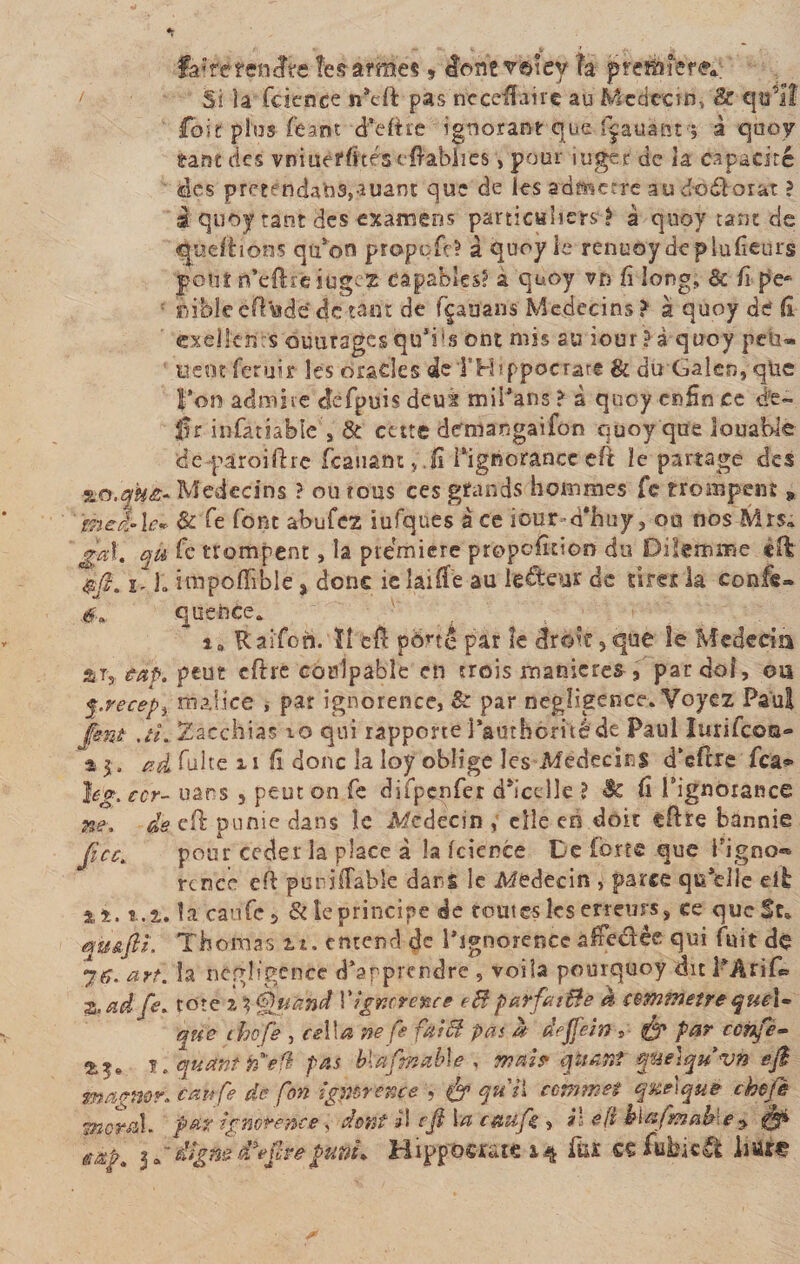 fairëfétnîfe îesàïffîé* » àonzv®\ey h frteibîere*; Si la fcience pas nccefBire au Médecin, &amp; qo’il loi t plus feant dfeftre ignorant que fçauànt ; à quoy eant des vniueffttés cfiablies, pour iuger de la capacité des prerndatad,auant que de les admette autto&amp;oiat ? à quoy tant des examens particuliers? à quoy tant de Reliions qu’on propofe? à quoy le renuoy deplufieurs pont nVftrciugcz capables? a quoy vn fi long, &amp; fi pe* ibifele eftVnde de tant de fçaüans' Médecins ? à quoy de fi oelkn:s outirsgesquTs ont mis su iour ? à quoy peu» Lient ferait les oracles deTHippocratt 8c du Gaîen, qüc l’on admire defpuis deuà mil’ans &gt; à quoy enfin ce dé¬ fi r infatiablc , &amp; cette demi an gai fôn quoy que louable de 'paroi lire fcànantj.fi l’ignorance eft îe partage des Médecins ? ou tous ces grands hommes fe troanpem » gheilû* &amp; fe font abufez iufques à ce icur-d'huy» oa nos Mrs» gai. qü fe trompent, la première proportion du Dilemme cft $fi. ï- 1- impoflîble, donc îc laifie au lecteur de tires la confis» quence. 1* Raifon. ïî efi pôrtê par îe droit » que îe Medecia % t, cap. peut cftre conîpabîe en trois maniérés , pardoî, ou q.recepi malice , par ignorence, &amp; par négligence» Voyez Paul pnt ,tî. Zacchias io qui rapporte j’autherné de Paul Iurifcoa- %$, ad fuite ii fi donc îa îoy oblige les Médecins d’efitre fea^ }eg. ccr- uans 5 peut on fe difpçnfer dh’cdîe ? Sc fi Fignolante ne, de cd pu me dans le Médecin , elle eo doit efhe bannie fcc. pour ceder la place à la fcience De forte que Tigno» rtnee efl puni (Table dans le Médecin , parce qu’elle eflb x±. %.%. îa caufc 5 &amp; le principe de toutes les erreurs» ce queSt» quâfiL Thomas ti. entend de PîgnorenCc affedèe qui fuit de art. îa négligence d’apprendre 9 voila pourquoy dit FArif* z. ad fs. tore z t? Quand Y ignorence eB parfit Be à commette quel- que thof'e , ce\\a ne fe fat B pat a deffein » par ccnfe- 2^. ï . quant tfefl pas blafrnable , mai? quant q&amp;etquvn éfl magner, canfe dé fon igpbrence &amp; qu'il commet quelque chefè moral, far ignorence, dent il efi la caufc , il éft klcsfmahle ^