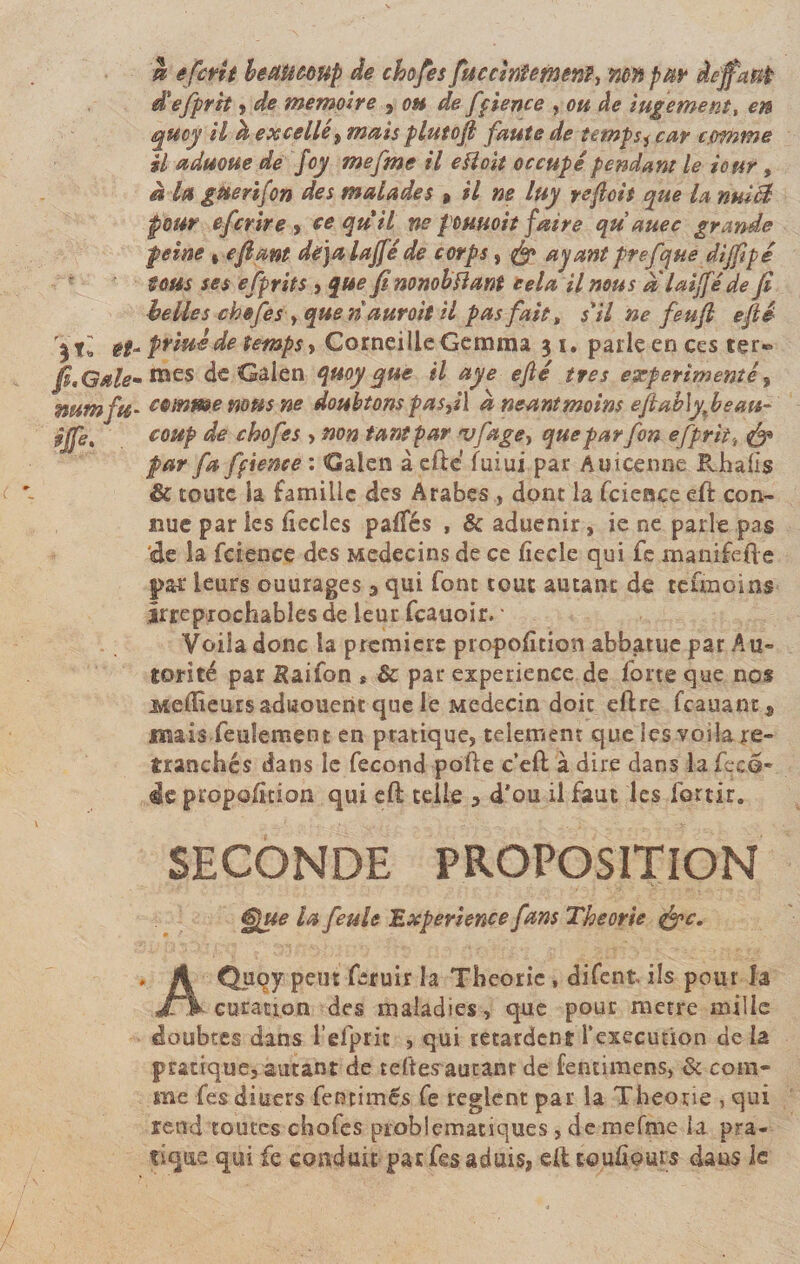 k efcrit béstUôôUp de chofes fticcinîemerft-, mn par àeffaup d'efprh , de mémoire , oh de fçience , ou de iugement, en quoy il h excellé^ mais plutofi faute de temps^ car c.omtne il aduoue de foy mefme il eïloit occupé pendant le tour, à la guerifon des malades, il ne luy reflets que la nuià pour efer ire , ce qu'il ne fournit faire qu auec grande peine , e fiant dêjalajfé de corps, çfg ayant prefque dijflpé tous ses efprits , que fi nonobïlant cela il nous a laijfé de Ji belles chofes &gt; que nauroit il pas fait t s'il ne feufl efié et- priuéde temps, Corneille Gemma $ 1. parle en ces ter® fl.Gstle- mes de Gaien quoy que il aye efté très expérimenté, mtmfu' comme mus ne doubtons pas,il a néant moins efl ab\yfléau- ijfe% coup de chofes , non tant par vfagey queparfon offrit-, &amp; par fa fçience : Gaien à efte fui ui par Amcenne P^hafis Sc toute Sa famille des Arabes , dont la fcience eft con¬ nue par les iiecles paffés , 6c aduenir, ie ne parle pas de la fcience des Médecins de ce fîecle qui fe manifefte par leurs ouurages 3 qui font tout autant de teunoins Irréprochables de leur feauoir. • Voila donc la première proportion abbatue par Au¬ torité par Saifon * Sc par expérience de forte que nos Meilleurs aduouent que le Médecin doit eftre feauant* mais feulement en pratique, telemem que les voila re¬ tranchés dans le fécond pofte c’eft à dire dans la fecô- de proposition qui eft telle , d*ou il faut les fortir. SECONDE PROPOSITION ^ue la feule Expérience fans Théorie $&gt;c. AQuçy peut feruir la Théorie, difent ils pour la curation des maladies, que pour métré mille doubtes dans l’elpric , qui retardent l’execution de la pratique, autant de tefte^autanr de fentimens, &amp; com¬ me fes diuers fencimés fe règlent par la Théorie , qui rend toutes chofes problématiques, de mefme la pra¬ tique qui fe conduit parfesaduis, elt toujours dans le