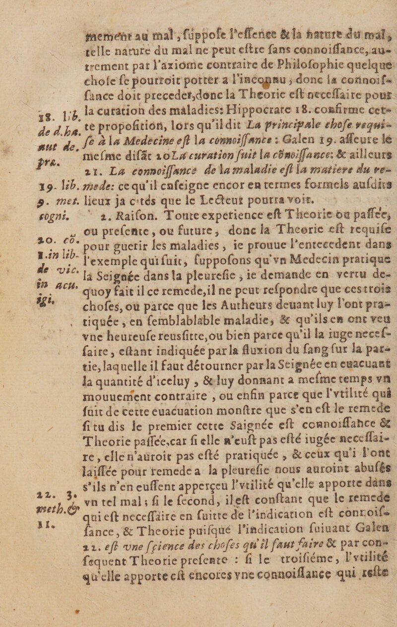 Mb. de d.Joa. mut de. $r&amp;. 19 9. met. (ognî. %o. co. t.in lib- de mie. ht p, eu, W' %z. 3. met h.à1 II. memtfnt au mal ,fuppoîe Peffcnee hla liarntte«Su mal* telle nature du mal ne peut eftre fans connoillance, au¬ trement pat l’axiome contraire de Philofophie quelque choie fepourïoit porter a rinecypu , donc 1* coünoif- fance doit précéder,donc la Théorie eft neccft&amp;ire pour la curation des maladies; Hippocrate 18. confirme cet¬ te proposition, lors qu’il dit La principale chofe teqm- fe à la Medecine eft la cùnmijfmrite : Galen 19. alfeure le me (me difac loLa curation fuit la cfîneiffancei &amp; ailleurs zi. La connoijfmce de la maladie eft la matière du re¬ mette: ce qu’il enfeigne encor ea termes formels aufdits lieux ja atés que le Lctfteuz pourra'voir. x. Raifon. Toute expérience eft Théorie bu paftec* ou prefeme, ou future, donc la Théorie eft requîfo pour guérir les maladies , ie prouue l’entecedent dans l'exemple qui fuit , fuppofons qu’vn Médecin pratique la Seignéc dans la plcurefie , ie demande en venu de- quoy fait il ce remede,iî ne peut refpondre que ces trois chofe^ou parce que les Autheurs deuant luy l’ont pra¬ tiquée , en femblablable maladie, 3c qu’ils eu ont vett vnc heureufe reusfittesou bien parce qu’il la iugenecef- faire, cftant indiquée paria fiuxion du fang fur la par¬ tie, îaq uelle il faut détourner par la Seignée en asseyant la quantité d’iceluy , &amp; luy donnant a mefme temps vn mouucmcnt contraire , ou enfin parce que 1 vtihte qui fuit de cette euacuation montre que s’en eft le remede fi tu dis le premier cette Saignée eft ccnnoiffaîice Si Théorie pa(fee,car fi elle a’cuft pas efté iugée ne ce flai¬ re , ellen’auroit pas efté pratiquée , &amp;ceux qu’i l’ont lai/Tcc pour remede a la pleurefie nous auroint abufês s’ils n’en euftent apperçcu Tv-tilité qu elle apporte dans vn tel mal 5 fi le fécond, il eft confiant que le remede qui eft nccefiaire en fuitte de l’indication eft côni.oifo faoce, &amp; Théorie puifqué l’indication fuiuant Galen zi. eft vne ffiencs des chefes qu il faut faire &amp; par con- fequent Théorie prefente : fi le troifiéme, l’vtilité qu’elle apporte eft encores vne connoiftance qtii reft©