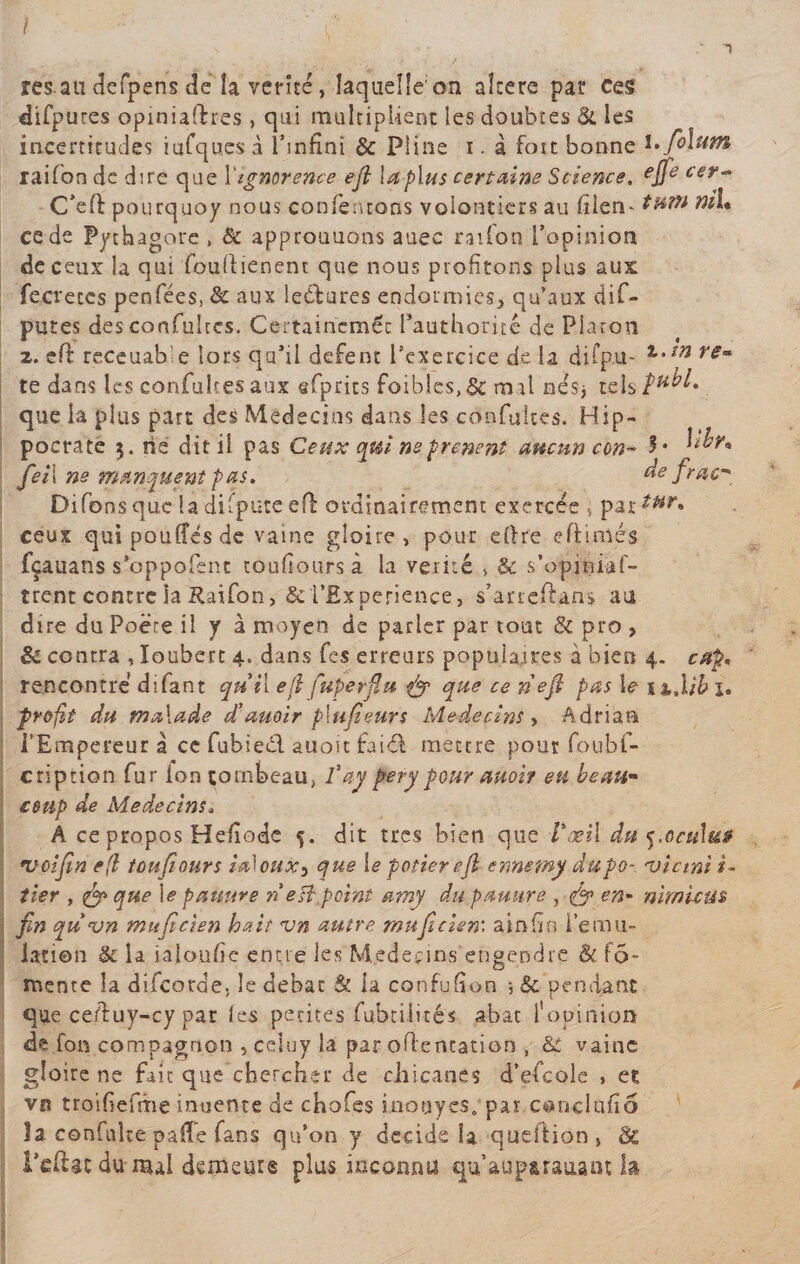 res.au defpens de la vérité, laquelle'on aîtere par ces difpures opiniaftres , qui multiplient les doubtes &amp; les incertitudes iufqu.es à l’infini &amp; Pline i. à fort bonne l*/olum raifon de dire que l'tgnorence ejl la plus certaine Science. #cer- C’eft pourquoy nous contentons volontiers au Itlen- tutti tul* ce de Pythagore , &amp; approuuons auec ration l’opinion de ceux la qui foullienent que nous profitons plus aux fecreccs penfées, &amp; aux lectures endormies, qu’aux dif- putes descoafultcs. Certaineméc Pauthoritê de Platon 2. eft receuab e lors qu'il defent l’exercice de la ci i f pu - re° te dans les confultes aux sfprics foibles, &amp; mal nés* tels que la plus part des Médecins dans les confultes. Hip¬ pocrate $. rie dit il pas Ceux qtù neprenent aucun ccn~ 3* Xhr. Je il ne manquent pas. de frac* Difons que 1a dispute eff: ordinairement exercée » partHr* ceux qui pouffes de vaine gloire» pour eftre eftimés fçauans s’oppofenc toufiours à la vérité &gt; &amp; s’opiniaf- trent contre la Raifon» &amp; l’Experience, s’arreftans au dire du Poëre il y à moyen de parler par tout &amp; pro &gt; &amp; contra , Ioubert 4. dans fes erreurs populaires à bien 4. cap. rencontré difant qui il eji Jupe rfin &amp; que ce n'efl pas 1&lt;? ih.lib î. profit du malade d’auoir plufieurs Médecins, Adriau l’Empereur à ce fubieél auou taid mettre pour foubf- cription fur ion tombeau, faypery pour auoir eu beau- coup de Médecins. À ce propos Heffode 5. dit très bien que l'œil dat ocu\u&amp; *voifiin e(l toufiours iahux, que le potier ejl ennemy dupo- •vietnt *- tier , &amp; que le panure ri e ftp oint amy du panure , afp en- nimictu fin quvn mitficien hait vn autre muficiem ainfin l’ému¬ lation &lt;k la ialoufie entre les Médecins engendre &amp; fô~ menre la difeotae, le débat &amp; la confjffon ; &amp; pendant que ceduy-cy par les petites fubtilité's abat l’opinion de fon compagnon , celuy la par oflentation , &amp; vaine gloire ne fait que chercher de chicanes d’efcole , et vn troifiefrhe inuente de chofes mou y es. par c©nclufïô la confulte paffe fans qu’on y décidé la queftion, &amp; l’eftat du-mal demeure plus inconnu qu’aup&amp;raaam la