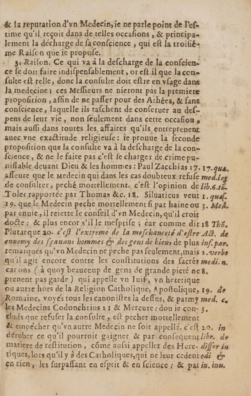 éc la réputation (Tvn Médecin, ie ne parle point dt fief* time qu’il reçoit dans de telles occafions , &amp; principa¬ lement la décharge de faconfcience , qui eft lâ troi(i£&lt;* îne Raifcn que ie propofe. 3» Raifcn. Ce qui va à la defcharge de la confcien** ce fed oit faire indifpenfablement, or elt il que laccn* fuite eft telle, donc la confulce doit eftre en vfage dans la médecine i ces Meneurs ne nieront pas la première proportion , affin de ne paffer pour des Athées, &amp; fans confcience, laquelle ils tafehent de conferuer au def- pens de leur vie , non feulement dans cette occafion , mais aufh dans toutes les affaires qu’ils entreprenez auec vne exactitude religieufe: ie prouue la fécondé propolîtion que la confulte va à la defcharge de la con~ fcience, &amp; ne le faire pas c’eft fe charger de crime pu» nidable deuant Dieu &amp; les hommes : Paul Zaecbias 17.17\qu&amp;^ affeure que le Médecin qui dans les casdoubteux refufe med.leg de confulter, péché mortellement, ceft l’opinion àzlih.6.tiL Tolet rapportée par Thomas &amp;e. 18. Siluaticus veut i.qutf. 2 9* que le Médecin peche mortellement lî par haine ou 3. Me JL par enuie , il reiette le confeil d’vn Médecin, qu’il croit doéte ; &amp; plus encor s’il le mefprife ; car comme dit 18 Thû» Plutarque ao. cçfi l'extreme de la mefchanceié d‘eflre AB. de ennetny des ffatums hommes fa des gens âe biens de plus inf pan remarqués qu’vnMédecin ne peche pasfeu!ement,mais i.verh qu'il agit encore contre les conftitutions des Càabs medi.m tarons ( à quoy beaucoup de gens de grande pieté ne8» prenenc pas garde ) qui appelle vn Iuir, vn hérétique ou autre hors de la Religion Catholique, Apoftoîique, t$, de Romaine, voyes tous les canonises la deffns, &amp; parroy smed. c9 les Médecins Codonchrius 11 &amp; Mercure ; dou ie con- 3, cluds que refufer la confulte , eft pecher mortellement &amp; empêcher quVnautre Médecin ne foit appel!é. c’eff 2.0. in dérober ce qu’il pourroit gaigner &amp; par confequentlibr, de matière de reftitution , côme aufsi appelles des Here- dijfer in tiques, lors qu’il y à des Catholiques,qui ne leur codent odi fa ça rien, les furpaffant en efprit &amp; en fcience ; &amp; par w, lm.